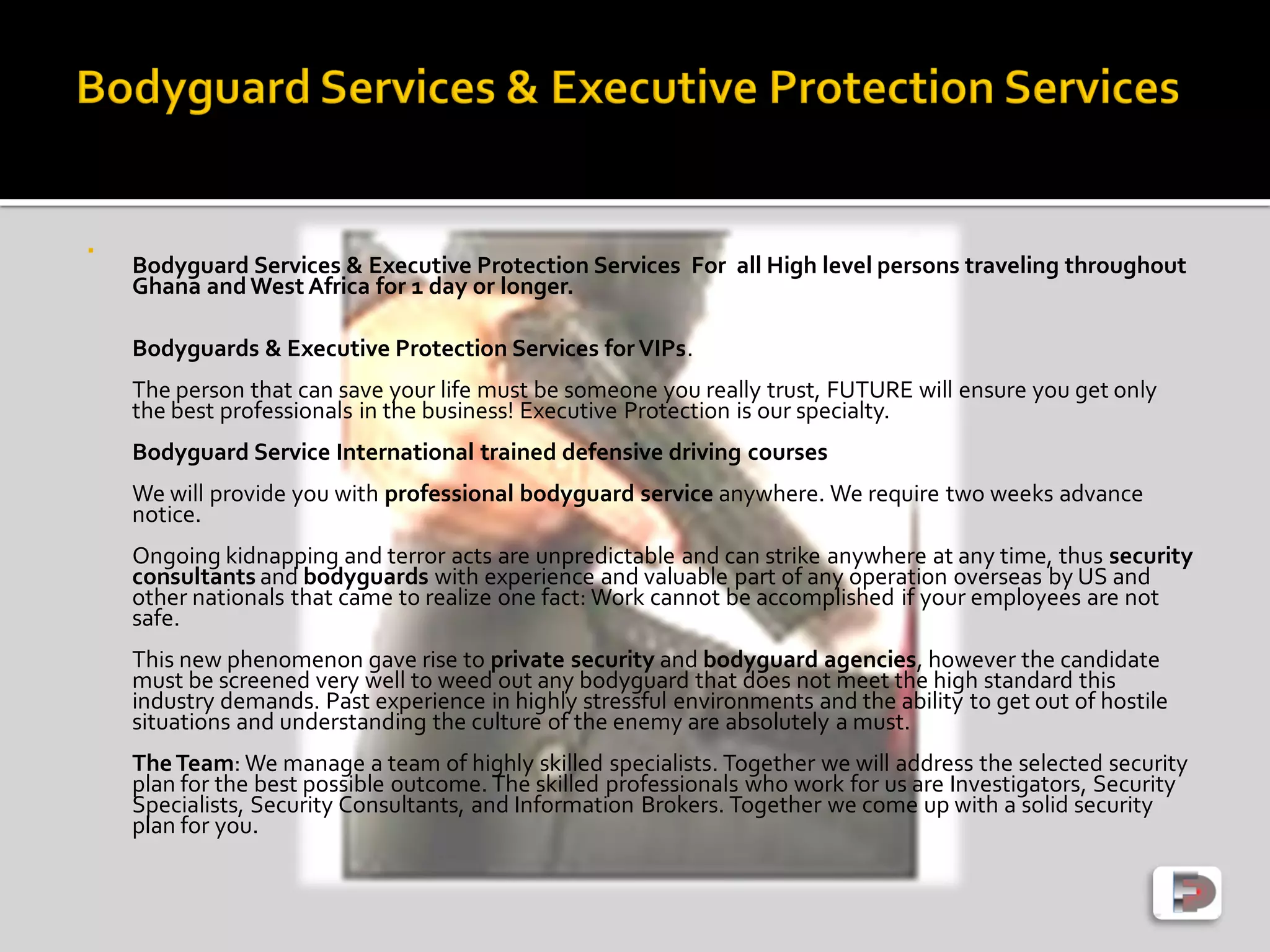 
Bodyguard Services & Executive Protection Services For all High level persons traveling throughout
Ghana andWest Africa for 1 day or longer.
Bodyguards & Executive Protection Services forVIPs.
The person that can save your life must be someone you really trust, FUTURE will ensure you get only
the best professionals in the business! Executive Protection is our specialty.
Bodyguard Service International trained defensive driving courses
We will provide you with professional bodyguard service anywhere. We require two weeks advance
notice.
Ongoing kidnapping and terror acts are unpredictable and can strike anywhere at any time, thus security
consultants and bodyguards with experience and valuable part of any operation overseas by US and
other nationals that came to realize one fact: Work cannot be accomplished if your employees are not
safe.
This new phenomenon gave rise to private security and bodyguard agencies, however the candidate
must be screened very well to weed out any bodyguard that does not meet the high standard this
industry demands. Past experience in highly stressful environments and the ability to get out of hostile
situations and understanding the culture of the enemy are absolutely a must.
TheTeam: We manage a team of highly skilled specialists. Together we will address the selected security
plan for the best possible outcome. The skilled professionals who work for us are Investigators, Security
Specialists, Security Consultants, and Information Brokers. Together we come up with a solid security
plan for you.
 