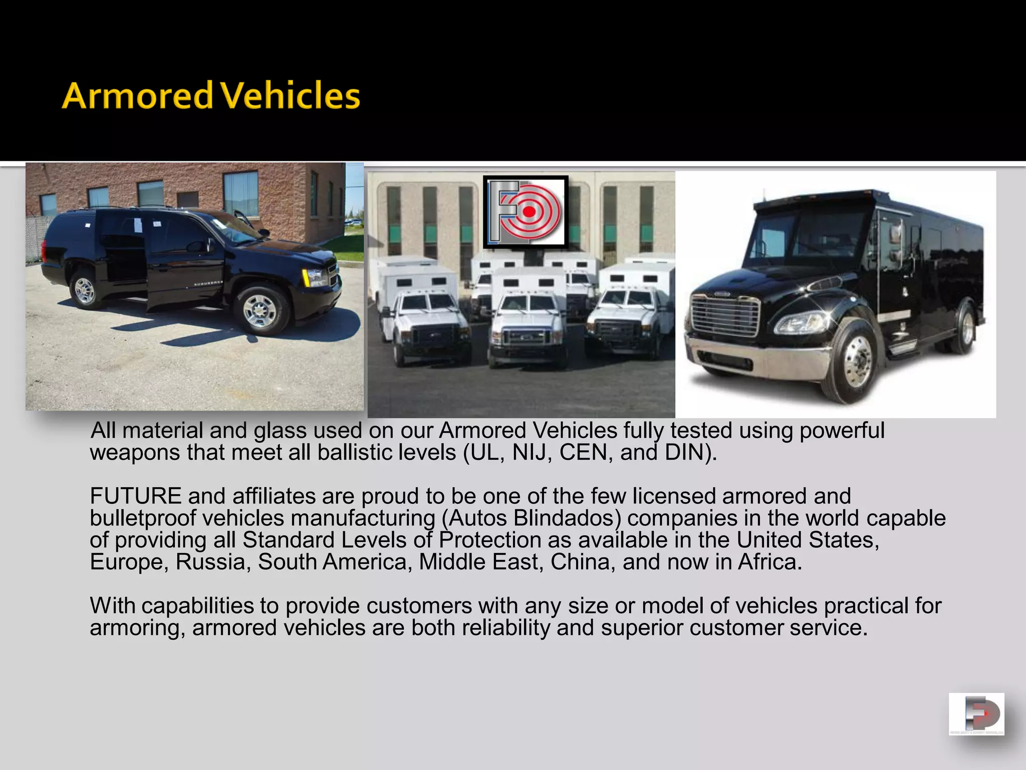 All material and glass used on our Armored Vehicles fully tested using powerful
weapons that meet all ballistic levels (UL, NIJ, CEN, and DIN).
FUTURE and affiliates are proud to be one of the few licensed armored and
bulletproof vehicles manufacturing (Autos Blindados) companies in the world capable
of providing all Standard Levels of Protection as available in the United States,
Europe, Russia, South America, Middle East, China, and now in Africa.
With capabilities to provide customers with any size or model of vehicles practical for
armoring, armored vehicles are both reliability and superior customer service.
 
