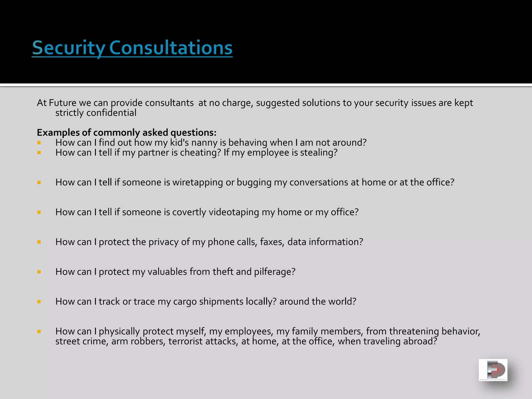 At Future we can provide consultants at no charge, suggested solutions to your security issues are kept
strictly confidential
Examples of commonly asked questions:
 How can I find out how my kid's nanny is behaving when I am not around?
 How can I tell if my partner is cheating? If my employee is stealing?
 How can I tell if someone is wiretapping or bugging my conversations at home or at the office?
 How can I tell if someone is covertly videotaping my home or my office?
 How can I protect the privacy of my phone calls, faxes, data information?
 How can I protect my valuables from theft and pilferage?
 How can I track or trace my cargo shipments locally? around the world?
 How can I physically protect myself, my employees, my family members, from threatening behavior,
street crime, arm robbers, terrorist attacks, at home, at the office, when traveling abroad?
 