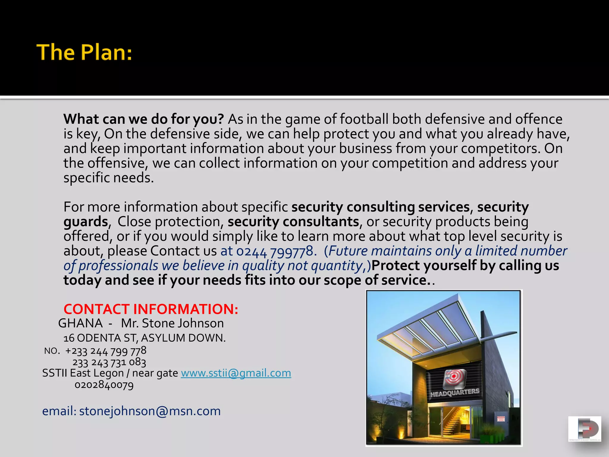 What can we do for you? As in the game of football both defensive and offence
is key,On the defensive side, we can help protect you and what you already have,
and keep important information about your business from your competitors. On
the offensive, we can collect information on your competition and address your
specific needs.
For more information about specific security consulting services, security
guards, Close protection, security consultants, or security products being
offered, or if you would simply like to learn more about what top level security is
about, please Contact us at 0244 799778. (Future maintains only a limited number
of professionals we believe in quality not quantity,)Protect yourself by calling us
today and see if your needs fits into our scope of service..
CONTACT INFORMATION:
GHANA - Mr. Stone Johnson
16 ODENTA ST,ASYLUM DOWN.
NO. +233 244 799 778
233 243 731 083
SSTII East Legon / near gate www.sstii@gmail.com
0202840079
email: stonejohnson@msn.com
 