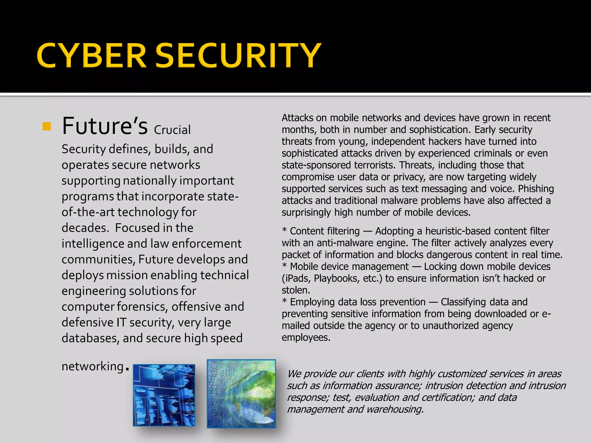  Future’s Crucial
Security defines, builds, and
operates secure networks
supporting nationally important
programs that incorporate state-
of-the-art technology for
decades. Focused in the
intelligence and law enforcement
communities, Future develops and
deploys mission enabling technical
engineering solutions for
computer forensics, offensive and
defensive IT security, very large
databases, and secure high speed
networking. We provide our clients with highly customized services in areas
such as information assurance; intrusion detection and intrusion
response; test, evaluation and certification; and data
management and warehousing.
* Content filtering — Adopting a heuristic-based content filter
with an anti-malware engine. The filter actively analyzes every
packet of information and blocks dangerous content in real time.
* Mobile device management — Locking down mobile devices
(iPads, Playbooks, etc.) to ensure information isn’t hacked or
stolen.
* Employing data loss prevention — Classifying data and
preventing sensitive information from being downloaded or e-
mailed outside the agency or to unauthorized agency
employees.
Attacks on mobile networks and devices have grown in recent
months, both in number and sophistication. Early security
threats from young, independent hackers have turned into
sophisticated attacks driven by experienced criminals or even
state-sponsored terrorists. Threats, including those that
compromise user data or privacy, are now targeting widely
supported services such as text messaging and voice. Phishing
attacks and traditional malware problems have also affected a
surprisingly high number of mobile devices.
 