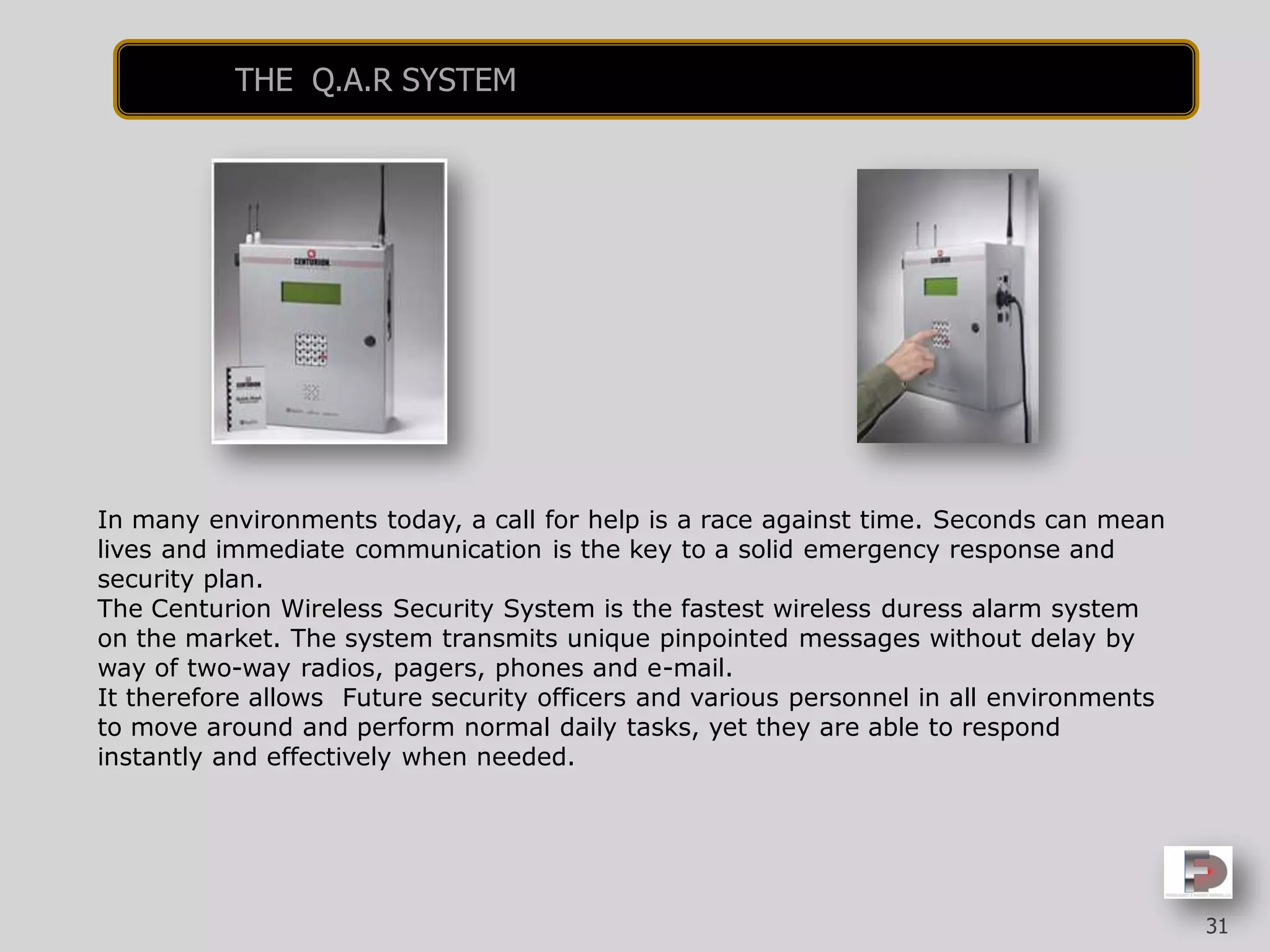 In many environments today, a call for help is a race against time. Seconds can mean
lives and immediate communication is the key to a solid emergency response and
security plan.
The Centurion Wireless Security System is the fastest wireless duress alarm system
on the market. The system transmits unique pinpointed messages without delay by
way of two-way radios, pagers, phones and e-mail.
It therefore allows Future security officers and various personnel in all environments
to move around and perform normal daily tasks, yet they are able to respond
instantly and effectively when needed.
31
THE Q.A.R SYSTEM
 