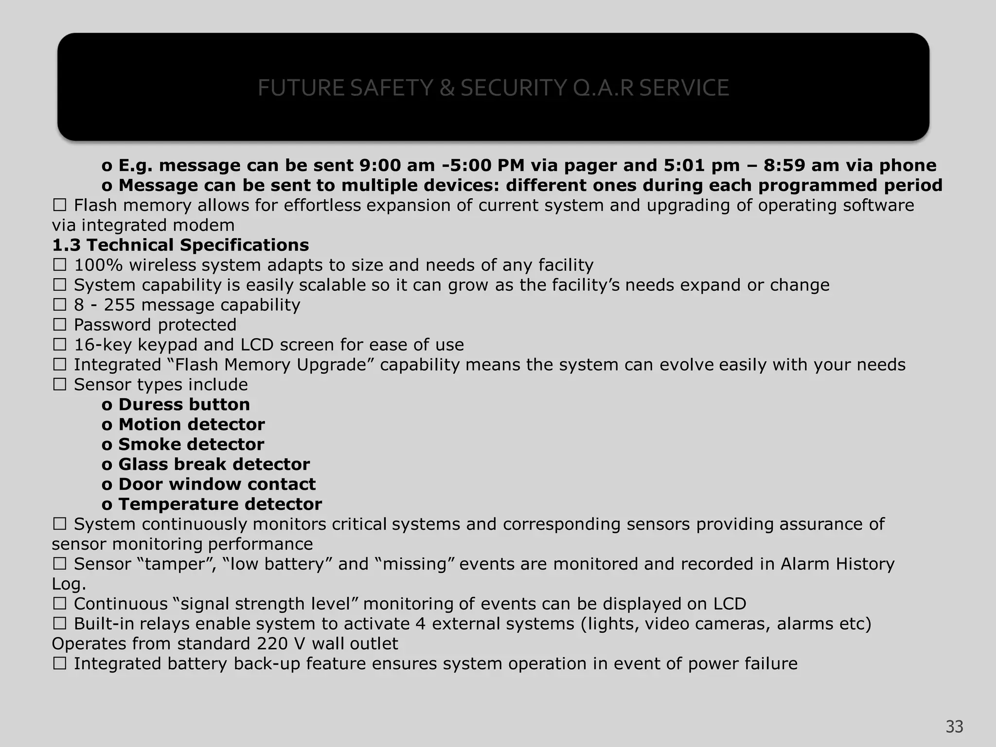 o E.g. message can be sent 9:00 am -5:00 PM via pager and 5:01 pm – 8:59 am via phone
o Message can be sent to multiple devices: different ones during each programmed period
Flash memory allows for effortless expansion of current system and upgrading of operating software
via integrated modem
1.3 Technical Specifications
100% wireless system adapts to size and needs of any facility
System capability is easily scalable so it can grow as the facility’s needs expand or change
8 - 255 message capability
Password protected
16-key keypad and LCD screen for ease of use
Integrated “Flash Memory Upgrade” capability means the system can evolve easily with your needs
Sensor types include
o Duress button
o Motion detector
o Smoke detector
o Glass break detector
o Door window contact
o Temperature detector
System continuously monitors critical systems and corresponding sensors providing assurance of
sensor monitoring performance
Sensor “tamper”, “low battery” and “missing” events are monitored and recorded in Alarm History
Log.
Continuous “signal strength level” monitoring of events can be displayed on LCD
Built-in relays enable system to activate 4 external systems (lights, video cameras, alarms etc)
Operates from standard 220 V wall outlet
Integrated battery back-up feature ensures system operation in event of power failure
33
FUTURE SAFETY & SECURITY Q.A.R SERVICE
 