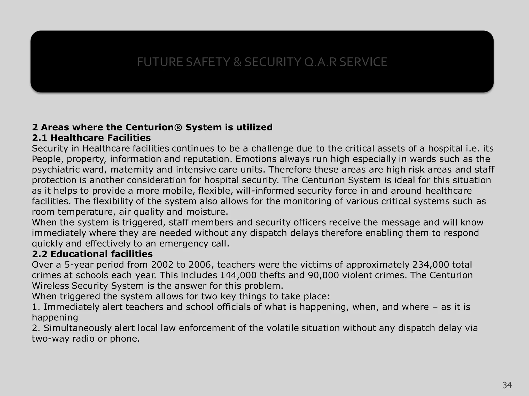 2 Areas where the Centurion® System is utilized
2.1 Healthcare Facilities
Security in Healthcare facilities continues to be a challenge due to the critical assets of a hospital i.e. its
People, property, information and reputation. Emotions always run high especially in wards such as the
psychiatric ward, maternity and intensive care units. Therefore these areas are high risk areas and staff
protection is another consideration for hospital security. The Centurion System is ideal for this situation
as it helps to provide a more mobile, flexible, will-informed security force in and around healthcare
facilities. The flexibility of the system also allows for the monitoring of various critical systems such as
room temperature, air quality and moisture.
When the system is triggered, staff members and security officers receive the message and will know
immediately where they are needed without any dispatch delays therefore enabling them to respond
quickly and effectively to an emergency call.
2.2 Educational facilities
Over a 5-year period from 2002 to 2006, teachers were the victims of approximately 234,000 total
crimes at schools each year. This includes 144,000 thefts and 90,000 violent crimes. The Centurion
Wireless Security System is the answer for this problem.
When triggered the system allows for two key things to take place:
1. Immediately alert teachers and school officials of what is happening, when, and where – as it is
happening
2. Simultaneously alert local law enforcement of the volatile situation without any dispatch delay via
two-way radio or phone.
FUTURE SAFETY & SECURITY Q.A.R SERVICE
34
 