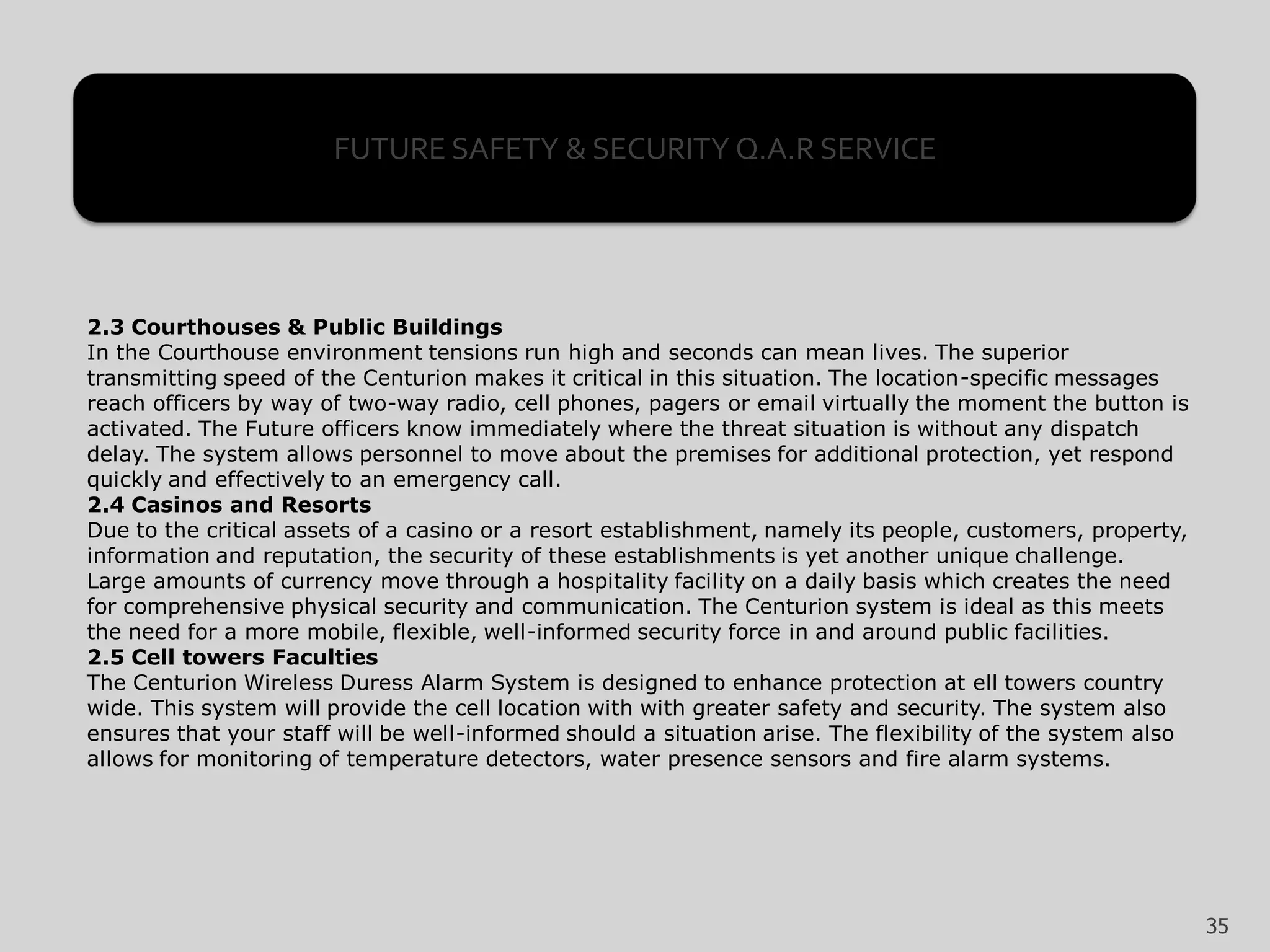 2.3 Courthouses & Public Buildings
In the Courthouse environment tensions run high and seconds can mean lives. The superior
transmitting speed of the Centurion makes it critical in this situation. The location-specific messages
reach officers by way of two-way radio, cell phones, pagers or email virtually the moment the button is
activated. The Future officers know immediately where the threat situation is without any dispatch
delay. The system allows personnel to move about the premises for additional protection, yet respond
quickly and effectively to an emergency call.
2.4 Casinos and Resorts
Due to the critical assets of a casino or a resort establishment, namely its people, customers, property,
information and reputation, the security of these establishments is yet another unique challenge.
Large amounts of currency move through a hospitality facility on a daily basis which creates the need
for comprehensive physical security and communication. The Centurion system is ideal as this meets
the need for a more mobile, flexible, well-informed security force in and around public facilities.
2.5 Cell towers Faculties
The Centurion Wireless Duress Alarm System is designed to enhance protection at ell towers country
wide. This system will provide the cell location with with greater safety and security. The system also
ensures that your staff will be well-informed should a situation arise. The flexibility of the system also
allows for monitoring of temperature detectors, water presence sensors and fire alarm systems.
FUTURE SAFETY & SECURITY Q.A.R SERVICE
35
 
