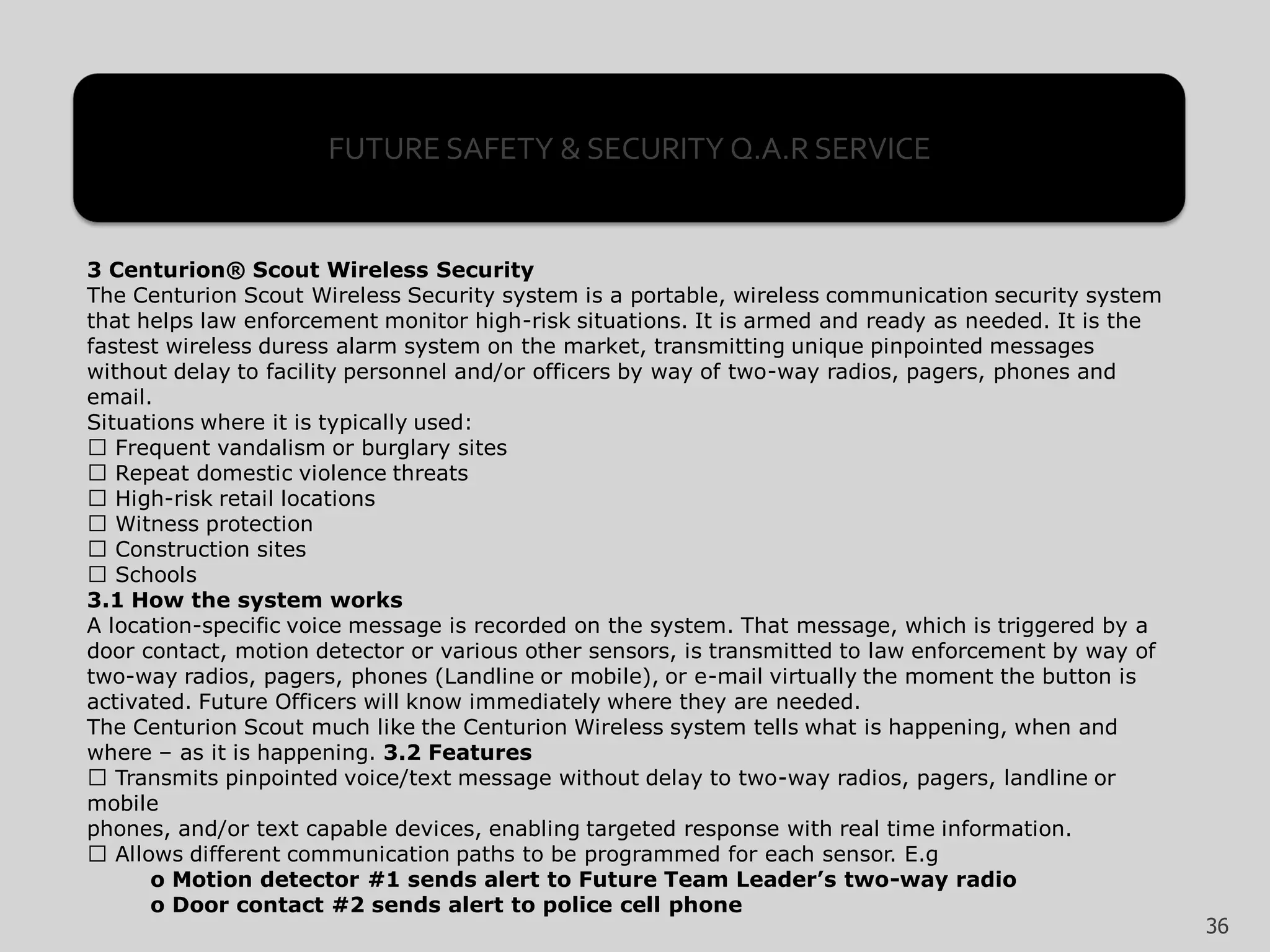 3 Centurion® Scout Wireless Security
The Centurion Scout Wireless Security system is a portable, wireless communication security system
that helps law enforcement monitor high-risk situations. It is armed and ready as needed. It is the
fastest wireless duress alarm system on the market, transmitting unique pinpointed messages
without delay to facility personnel and/or officers by way of two-way radios, pagers, phones and
email.
Situations where it is typically used:
Frequent vandalism or burglary sites
Repeat domestic violence threats
High-risk retail locations
Witness protection
Construction sites
Schools
3.1 How the system works
A location-specific voice message is recorded on the system. That message, which is triggered by a
door contact, motion detector or various other sensors, is transmitted to law enforcement by way of
two-way radios, pagers, phones (Landline or mobile), or e-mail virtually the moment the button is
activated. Future Officers will know immediately where they are needed.
The Centurion Scout much like the Centurion Wireless system tells what is happening, when and
where – as it is happening. 3.2 Features
Transmits pinpointed voice/text message without delay to two-way radios, pagers, landline or
mobile
phones, and/or text capable devices, enabling targeted response with real time information.
Allows different communication paths to be programmed for each sensor. E.g
o Motion detector #1 sends alert to Future Team Leader’s two-way radio
o Door contact #2 sends alert to police cell phone
FUTURE SAFETY & SECURITY Q.A.R SERVICE
36
 