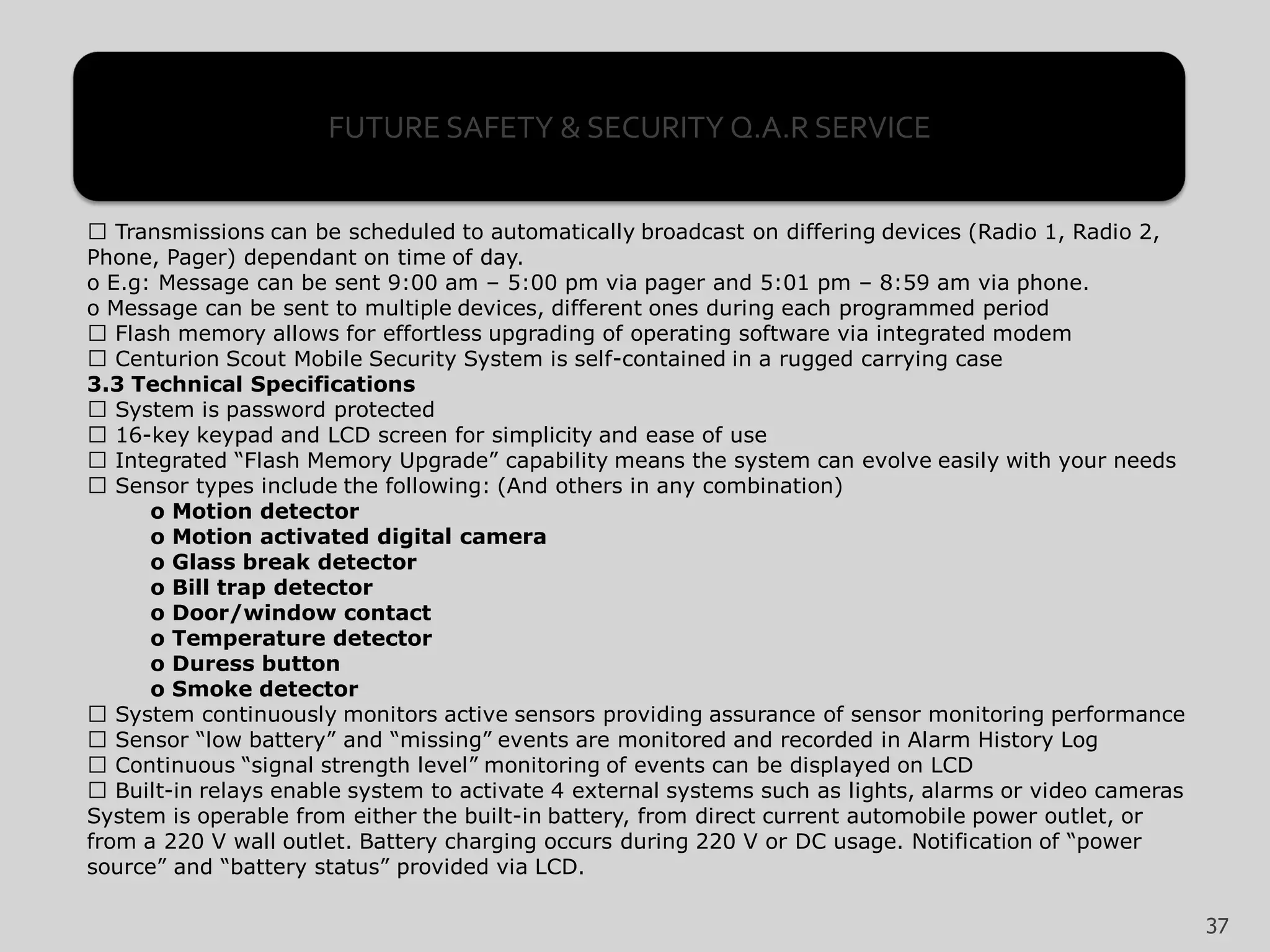 Transmissions can be scheduled to automatically broadcast on differing devices (Radio 1, Radio 2,
Phone, Pager) dependant on time of day.
o E.g: Message can be sent 9:00 am – 5:00 pm via pager and 5:01 pm – 8:59 am via phone.
o Message can be sent to multiple devices, different ones during each programmed period
Flash memory allows for effortless upgrading of operating software via integrated modem
Centurion Scout Mobile Security System is self-contained in a rugged carrying case
3.3 Technical Specifications
System is password protected
16-key keypad and LCD screen for simplicity and ease of use
Integrated “Flash Memory Upgrade” capability means the system can evolve easily with your needs
Sensor types include the following: (And others in any combination)
o Motion detector
o Motion activated digital camera
o Glass break detector
o Bill trap detector
o Door/window contact
o Temperature detector
o Duress button
o Smoke detector
System continuously monitors active sensors providing assurance of sensor monitoring performance
Sensor “low battery” and “missing” events are monitored and recorded in Alarm History Log
Continuous “signal strength level” monitoring of events can be displayed on LCD
Built-in relays enable system to activate 4 external systems such as lights, alarms or video cameras
System is operable from either the built-in battery, from direct current automobile power outlet, or
from a 220 V wall outlet. Battery charging occurs during 220 V or DC usage. Notification of “power
source” and “battery status” provided via LCD.
37
FUTURE SAFETY & SECURITY Q.A.R SERVICE
 
