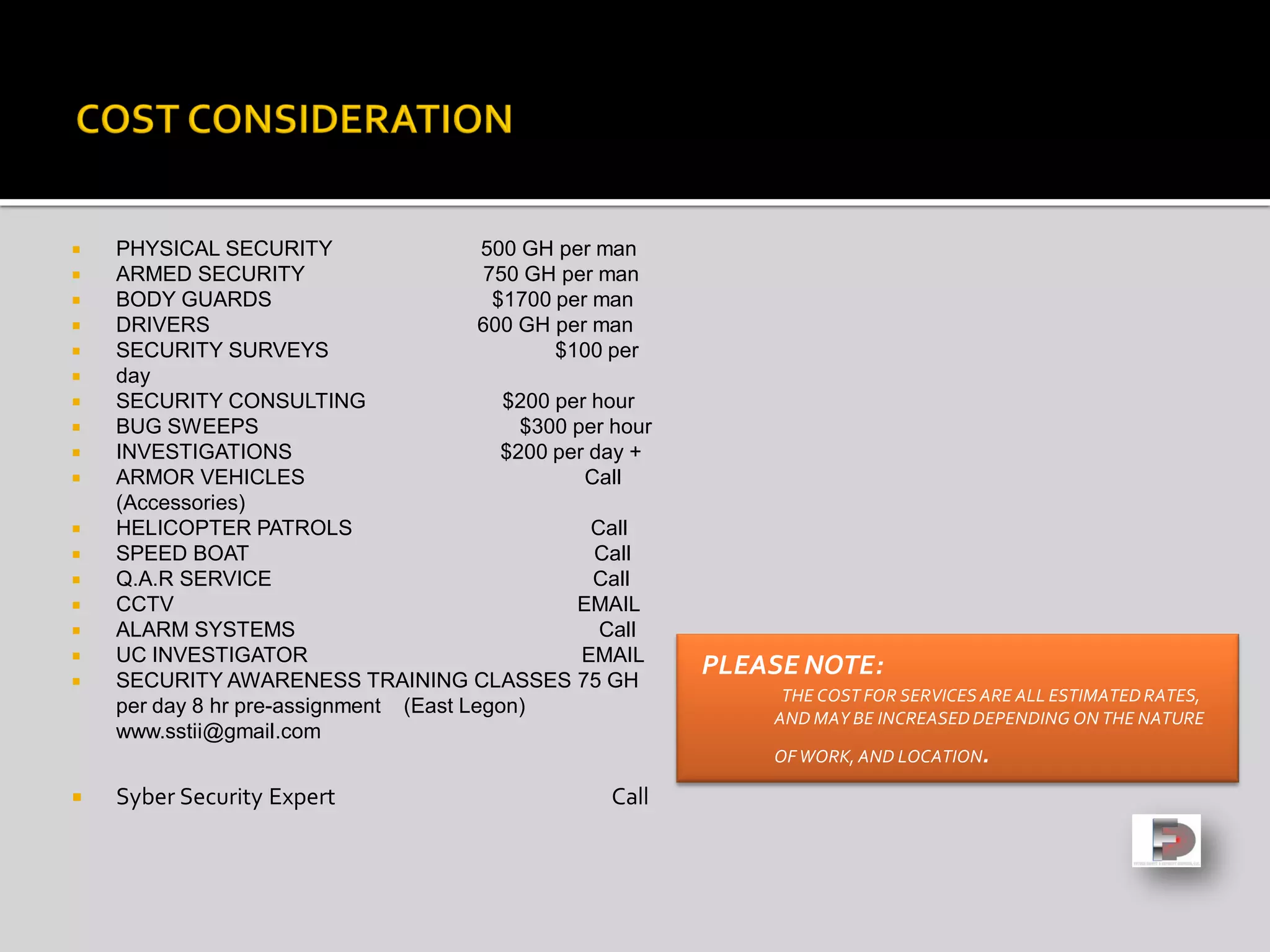  PHYSICAL SECURITY 500 GH per man
 ARMED SECURITY 750 GH per man
 BODY GUARDS $1700 per man
 DRIVERS 600 GH per man
 SECURITY SURVEYS $100 per
 day
 SECURITY CONSULTING $200 per hour
 BUG SWEEPS $300 per hour
 INVESTIGATIONS $200 per day +
 ARMOR VEHICLES Call
(Accessories)
 HELICOPTER PATROLS Call
 SPEED BOAT Call
 Q.A.R SERVICE Call
 CCTV EMAIL
 ALARM SYSTEMS Call
 UC INVESTIGATOR EMAIL
 SECURITY AWARENESS TRAINING CLASSES 75 GH
per day 8 hr pre-assignment (East Legon)
www.sstii@gmail.com
 Syber Security Expert Call
PLEASE NOTE:
THE COST FOR SERVICESARE ALL ESTIMATEDRATES,
AND MAY BE INCREASEDDEPENDING ON THE NATURE
OF WORK, AND LOCATION.
 