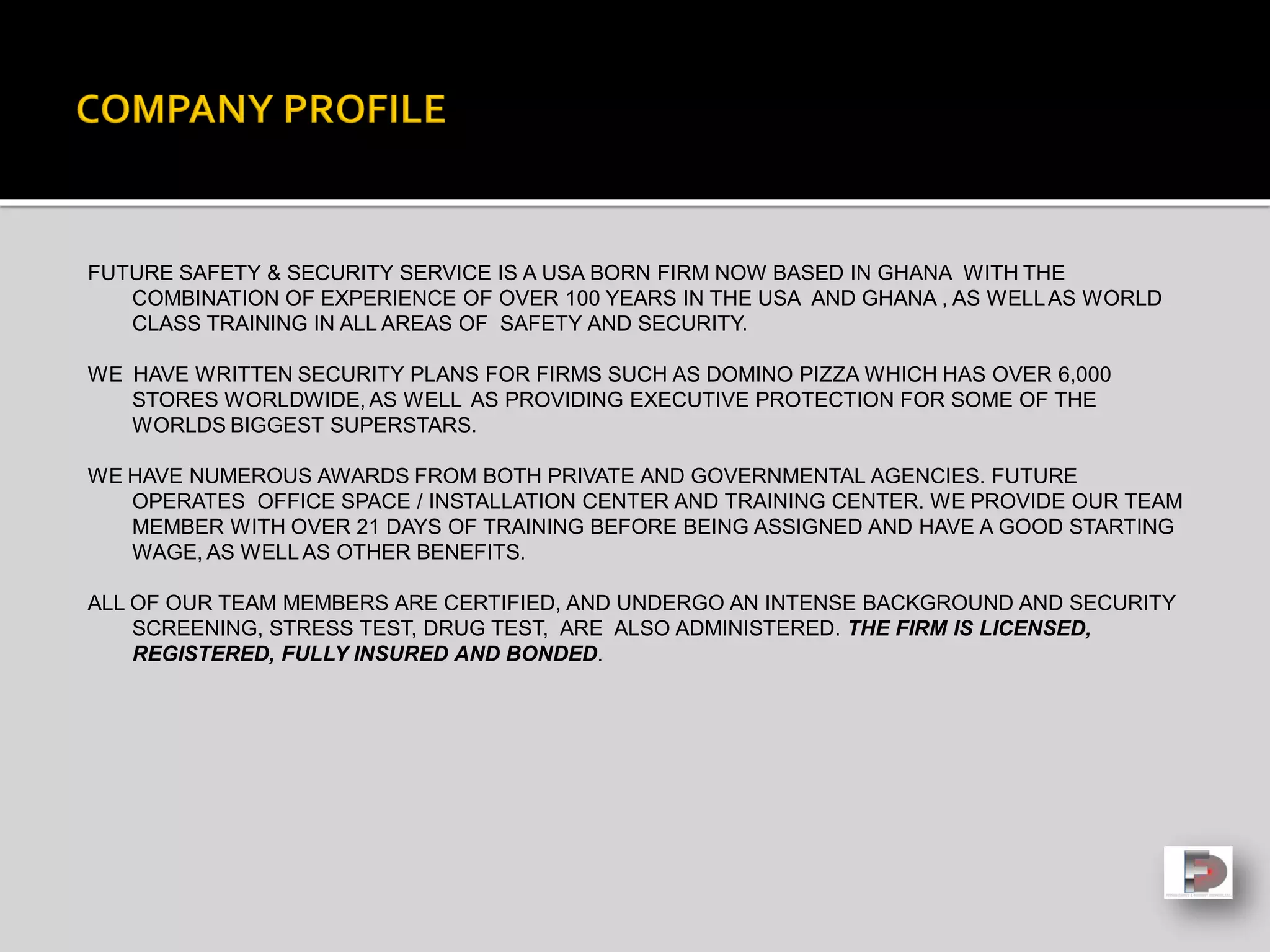 FUTURE SAFETY & SECURITY SERVICE IS A USA BORN FIRM NOW BASED IN GHANA WITH THE
COMBINATION OF EXPERIENCE OF OVER 100 YEARS IN THE USA AND GHANA , AS WELLAS WORLD
CLASS TRAINING IN ALL AREAS OF SAFETY AND SECURITY.
WE HAVE WRITTEN SECURITY PLANS FOR FIRMS SUCH AS DOMINO PIZZA WHICH HAS OVER 6,000
STORES WORLDWIDE, AS WELL AS PROVIDING EXECUTIVE PROTECTION FOR SOME OF THE
WORLDS BIGGEST SUPERSTARS.
WE HAVE NUMEROUS AWARDS FROM BOTH PRIVATE AND GOVERNMENTAL AGENCIES. FUTURE
OPERATES OFFICE SPACE / INSTALLATION CENTER AND TRAINING CENTER. WE PROVIDE OUR TEAM
MEMBER WITH OVER 21 DAYS OF TRAINING BEFORE BEING ASSIGNED AND HAVE A GOOD STARTING
WAGE, AS WELLAS OTHER BENEFITS.
ALL OF OUR TEAM MEMBERS ARE CERTIFIED, AND UNDERGO AN INTENSE BACKGROUND AND SECURITY
SCREENING, STRESS TEST, DRUG TEST, ARE ALSO ADMINISTERED. THE FIRM IS LICENSED,
REGISTERED, FULLY INSURED AND BONDED.
 