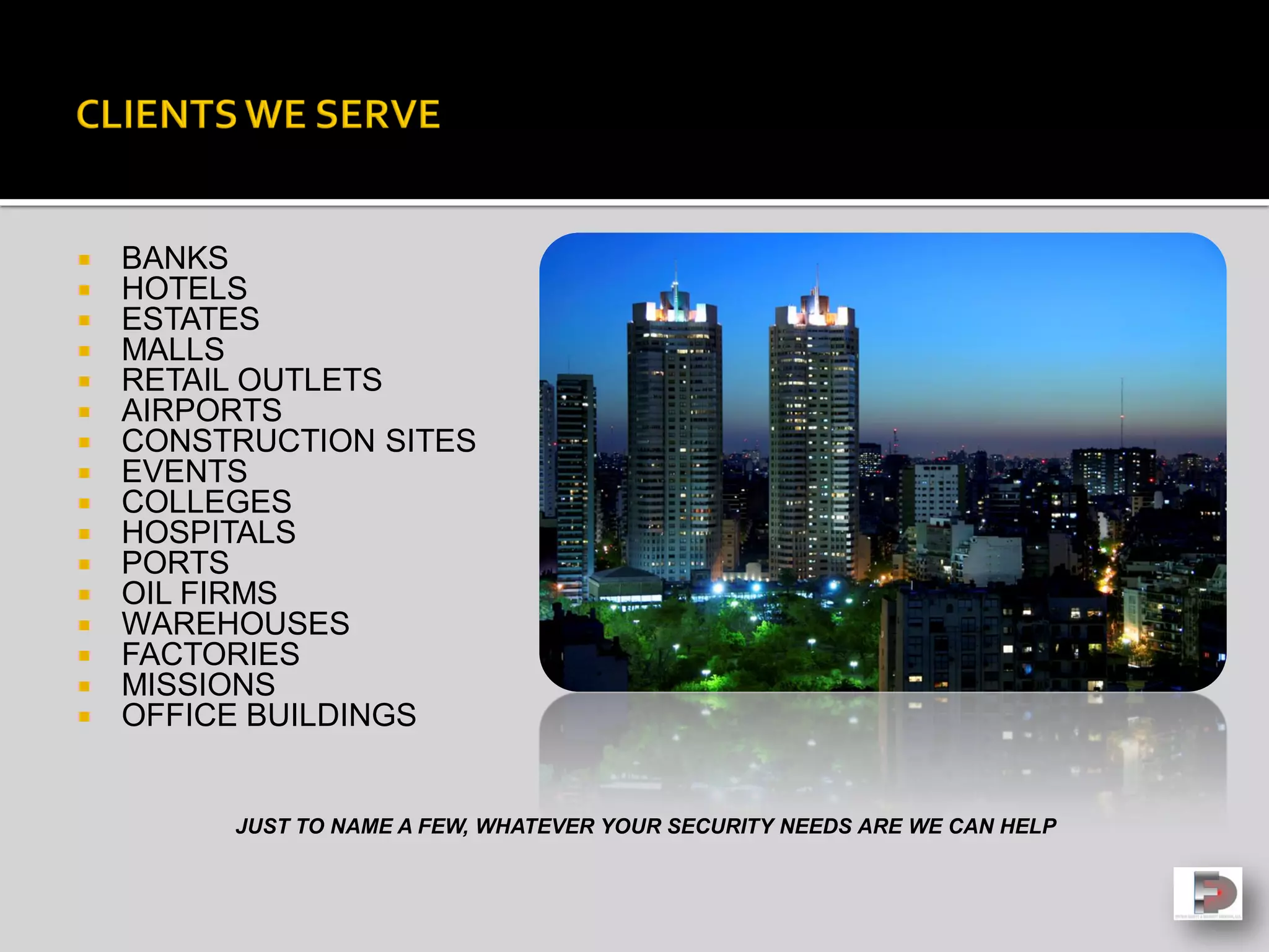  BANKS
 HOTELS
 ESTATES
 MALLS
 RETAIL OUTLETS
 AIRPORTS
 CONSTRUCTION SITES
 EVENTS
 COLLEGES
 HOSPITALS
 PORTS
 OIL FIRMS
 WAREHOUSES
 FACTORIES
 MISSIONS
 OFFICE BUILDINGS
JUST TO NAME A FEW, WHATEVER YOUR SECURITY NEEDS ARE WE CAN HELP
 