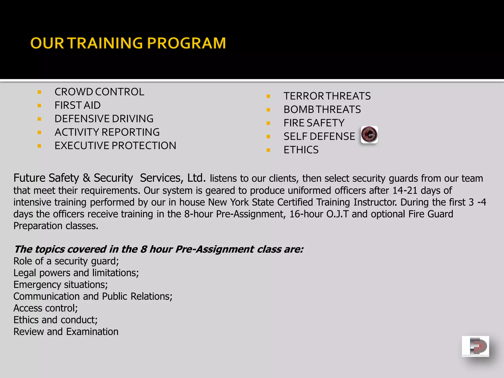  CROWDCONTROL
 FIRSTAID
 DEFENSIVE DRIVING
 ACTIVITY REPORTING
 EXECUTIVE PROTECTION
 TERRORTHREATS
 BOMBTHREATS
 FIRE SAFETY
 SELF DEFENSE
 ETHICS
Future Safety & Security Services, Ltd. listens to our clients, then select security guards from our team
that meet their requirements. Our system is geared to produce uniformed officers after 14-21 days of
intensive training performed by our in house New York State Certified Training Instructor. During the first 3 -4
days the officers receive training in the 8-hour Pre-Assignment, 16-hour O.J.T and optional Fire Guard
Preparation classes.
The topics covered in the 8 hour Pre-Assignment class are:
Role of a security guard;
Legal powers and limitations;
Emergency situations;
Communication and Public Relations;
Access control;
Ethics and conduct;
Review and Examination
 