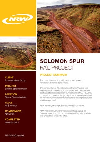 SOLOMON SPUR
RAIL PROJECT
CLIENT
Fortescue Metals Group
PROJECT
Solomon Spur Rail Project
LOCATION
Pilbara, Western Australia
VALUE
AU $70 million
COMMENCED
April 2012
COMPLETED
November 2012
PROJECT SUMMARY
This project covered the rail formation earthworks for
Fortescue’s Solomon Spur Project.
The construction of 28.4 kilometres of rail earthworks was
required which included; bulk earthworks (including drill and
blast operations) installation of four kilometres of CSP culverts,
construction of road crossings, signal pads, turnout pads and
the re-construction of one kilometre of the existing Roebourne
to Wittenoom road.
Peak manning on the project reached 350 personnel.
NRW had been working for Fortescue Metals Group at
Solomon since July 2011 undertaking the Early Mining Works
(see project fact sheet PFS-062).
PFS-C050 Completed
 