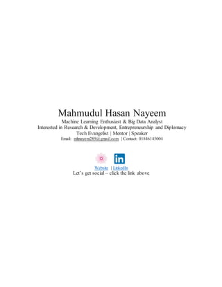 Mahmudul Hasan Nayeem
Machine Learning Enthusiast & Big Data Analyst
Interested in Research & Development, Entrepreneurship and Diplomacy
Tech Evangelist | Mentor | Speaker
Email: mhnayem289@gmail.com | Contact: 01846145004
Website | LinkedIn
Let’s get social – click the link above
 
