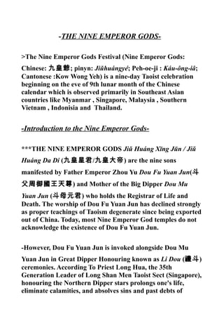 -THE NINE EMPEROR GODS-
>The Nine Emperor Gods Festival (Nine Emperor Gods:
Chinese: 九皇爺; pinyn: Jiǔhuángyé; Peh-oe-ji : Káu-ông-iâ;
Cantonese :Kow Wong Yeh) is a nine-day Taoist celebration
beginning on the eve of 9th lunar month of the Chinese
calendar which is observed primarily in Southeast Asian
countries like Myanmar , Singapore, Malaysia , Southern
Vietnam , Indonisia and Thailand.
-Introduction to the Nine Emperor Gods-
***THE NINE EMPEROR GODS Jiǔ Huáng Xīng Jūn / Jiǔ
Huáng Da Di (九皇星君/九皇大帝) are the nine sons
manifested by Father Emperor Zhou Yu Dou Fu Yuan Jun(斗
父周御國王天尊) and Mother of the Big Dipper Dou Mu
Yuan Jun (斗母元君) who holds the Registrar of Life and
Death. The worship of Dou Fu Yuan Jun has declined strongly
as proper teachings of Taoism degenerate since being exported
out of China. Today, most Nine Emperor God temples do not
acknowledge the existence of Dou Fu Yuan Jun.
-However, Dou Fu Yuan Jun is invoked alongside Dou Mu
Yuan Jun in Great Dipper Honouring known as Li Dou (禮斗)
ceremonies. According To Priest Long Hua, the 35th
Generation Leader of Long Shan Men Taoist Sect (Singapore),
honouring the Northern Dipper stars prolongs one's life,
eliminate calamities, and absolves sins and past debts of
 