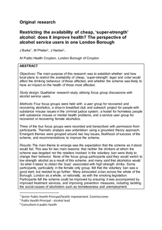 Original research
Restricting the availability of cheap, ‘super-strength’
alcohol: does it improve health? The perspective of
alcohol service users in one London Borough
J Burke*, M Phelan†, J Hacker‡,
At Public Health Croydon, London Borough of Croydon
ABSTRACT
Objectives: The main purpose of this research was to establish whether and how
local plans to restrict the availability of cheap, ‘super-strength’ lager and cider would
affect the drinking behaviour of those affected, and whether the scheme was likely to
have an impact on the health of those most affected.
Study design: Qualitative research study utilising focus group discussions with
alcohol service users.
Methods: Four focus groups were held with: a user group for recovered and
recovering alcoholics, a drop-in breakfast club and outreach project for people with
substance misuse issues in the criminal justice system, a hostel for homeless people
with substance misuse or mental health problems, and a service user group for
recovered or recovering female alcoholics.
Three of the four focus groups were recorded and transcribed with permission from
participants. Thematic analysis was undertaken using a grounded theory approach.
Emergent themes were grouped around two key issues, likelihood of success of the
scheme, and recommendations to improve the scheme.
Results: The main theme to emerge was the expectation that the scheme as it stood
would fail. This was for two main reasons: that neither the drinkers at whom the
scheme was targeted nor the retailers involved in the voluntary ban were likely to
change their behavior. None of the focus group participants said they would switch to
low strength alcohol as a result of this scheme, and many said that alcoholics would
‘do what it takes’ to obtain the ‘buzz’ associated with high strength drinks. Some
participants, particularly in the female only group, felt that the voluntary ban was a
good start, but needed to go further. Many advocated a ban across the whole of the
Borough, London as a whole, or nationally, as with the smoking legislation.
Participants felt the scheme could be improved by ensuring it was accompanied by
improved treatment services, and improving prevention measures, including tackling
the social causes of alcoholism such as homelessness and unemployment.
* Senior Public Health Principal/health improvement Commissioner
† Public Health Principal - alcohol lead
‡ Consultant in public health
 