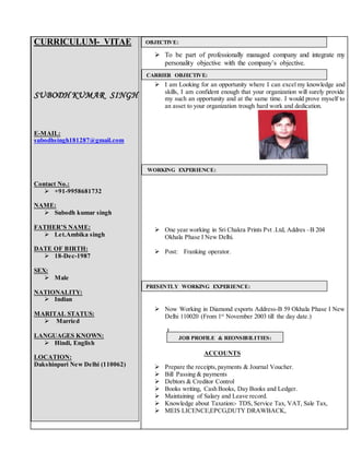 CURRICULUM- VITAE
SUBODH KUMAR SINGH
E-MAIL:
subodhsingh181287@gmail.com
Contact No.:
 +91-9958681732
NAME:
 Subodh kumar singh
FATHER’S NAME:
 Let.Ambika singh
DATE OF BIRTH:
 18-Dec-1987
SEX:
 Male
NATIONALITY:
 Indian
MARITAL STATUS:
 Married
LANGUAGES KNOWN:
 Hindi, English
LOCATION:
Dakshinpuri New Delhi (110062)
 To be part of professionally managed company and integrate my
personality objective with the company’s objective.
 I am Looking for an opportunity where I can excel my knowledge and
skills, I am confident enough that your organization will surely provide
my such an opportunity and at the same time. I would prove myself to
an asset to your organization trough hard work and dedication.
 One year working in Sri Chakra Prints Pvt .Ltd, Addres –B 204
Okhala Phase I New Delhi.
 Post: Franking operator.
 Now Working in Diamond exports Address-B 59 Okhala Phase I New
Delhi 110020 (From 1st
November 2003 till the day date.)
J
ACCOUNTS
 Prepare the receipts,payments & Journal Voucher.
 Bill Passing & payments
 Debtors & Creditor Control
 Books writing, Cash Books, Day Books and Ledger.
 Maintaining of Salary and Leave record.
 Knowledge about Taxation:- TDS, Service Tax, VAT, Sale Tax,
 MEIS LICENCE,EPCG,DUTY DRAWBACK,
OBJECTIVE:
CARRIER OBJECTIVE:
PRESENTLY WORKING EXPERIENCE:
JOB PROFILE & REONSIBILITIES:
ACC
WORKING EXPERIENCE:
 