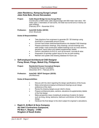 Curriculum Vitae
Jalan Residency, Kampung Sungai Lampai
Jalan Kota Batu, Brunei Darussalam
Project: Cable Stayed Bridge Across Sungai River
(Construction of 800-meter cable stayed bridge with 600-meter main deck, 150-
meter pylon, 5 kilometers of road works, 50-meter box tunnel and a 4-storey car
park building)
(February 2014 – November 2014)
Profession: AutoCAD Drafter (2D/3D)
(Civil, Structural)
Duties & Responsibilities:
• Take directions from engineers to generate 2D / 3D drawings using
AutoCAD in a reasonable amount of time.
• Convert hand drawn sketches/specifications into detailed CAD drawings.
• Prepare submission drawings, shop drawings, as-built drawings and
other bridge / road construction related drawings such as cross sections,
elevations, layout plans and related supplementary details.
• Perform calculations for B.O.Q. such as formwork, concrete & rebar.
• Preparation of sprinkler system layout for the car park building.
• Maintain and update CAD drawing database for future use.
• Self-employed Architectural CAD Designer
Panay Street, Pitogo, Makati City, Philippines
Project: Residential Houses Conceptual Designs
(3 Residential Houses completed)
(December 2013 – February 2014)
Profession: AutoCAD / REVIT Designer (2D/3D)
(Architectural)
Duties & Responsibilities:
• Discuss with the client regarding the design specifications of the house.
• Make schematics/conceptual architectural drawings as per design
preference of the client.
• Revise the drawing designs as per client’s choice.
• Prepare architectural plans, sections, elevations & supplementary details
of the final design.
• Make perspective views (modeling & rendering) of exterior & interior
such as living, dining, bedrooms, bathroom and kitchen of the finalized
design.
• Handover the final design to the client subject for engineer’s calculations.
• Rajeh H. Al-Marri & Sons Company
Ain Nak’l Contractors Compound,
PO Box-1, Abqaiq – 31992
Kingdom of Saudi Arabia
Jose S. Asis III Page 2
 