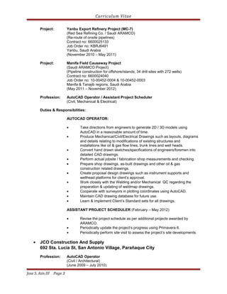Curriculum Vitae
Project: Yanbu Export Refinery Project (MC-7)
(Red Sea Refining Co. / Saudi ARAMCO)
(Re-route of onsite pipelines)
Contract no: 6600025133
Job Order no: KBRJ6491
Yanbu, Saudi Arabia
(November 2010 – May 2011)
Project: Manifa Field Causeway Project
(Saudi ARAMCO Project)
(Pipeline construction for offshore/islands; 34 drill sites with 272 wells)
Contract no: 6600024040
Job Order no: 10-00452-0004 & 10-00452-0003
Manifa & Tanajib regions, Saudi Arabia
(May 2011 – November 2012)
Profession: AutoCAD Operator / Assistant Project Scheduler
(Civil, Mechanical & Electrical)
Duties & Responsibilities:
AUTOCAD OPERATOR:
• Take directions from engineers to generate 2D / 3D models using
AutoCAD in a reasonable amount of time.
• Produce Mechanical/Civil/Electrical Drawings such as layouts, diagrams
and details relating to modifications of existing structures and
installations like oil & gas flow lines, trunk lines and well heads.
• Convert hand drawn sketches/specifications of engineers/foremen into
detailed CAD drawings.
• Perform actual jobsite / fabrication shop measurements and checking.
• Prepare shop drawings, as-built drawings and other oil & gas
construction related drawings.
• Create proposal design drawings such as instrument supports and
wellhead platforms for client’s approval.
• Work closely with the Welding and/or Mechanical QC regarding the
preparation & updating of weldmap drawings.
• Cooperate with surveyors in plotting coordinates using AutoCAD.
• Maintain CAD drawing database for future use.
• Learn & implement Client’s Standard sets for all drawings.
ASSISTANT PROJECT SCHEDULER (February – May 2012)
• Revise the project schedule as per additional projects awarded by
ARAMCO.
• Periodically update the project’s progress using Primavera 6.
• Periodically perform site visit to assess the project’s site developments.
• JCO Construction And Supply
692 Sta. Lucia St, San Antonio Village, Parañaque City
Profession: AutoCAD Operator
(Civil / Architectural)
(June 2009 – July 2010)
Jose S. Asis III Page 3
 