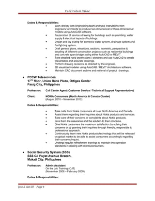 Curriculum Vitae
Duties & Responsibilities:
• Work directly with engineering team and take instructions from
engineers/ architects to produce two-dimensional or three-dimensional
models using AutoCAD software.
• Preparation of services drawing for buildings such as plumbing, water
supply & electrical layouts of buildings.
• Design and lay-outing for domestic water system, drainage system and
firefighting system.
• Draft general plans, elevations, sections, isometric, perspective &
detailing of different construction projects such as residential buildings
and concrete span bridges using either AutoCAD or REVIT.
• Take detailed hand drawn plans / sketches and use AutoCAD to create
presentable and accurate drawings.
• Perform drawing revisions as directed by the engineer.
• 3D visualizer/modeler using AutoCAD / REVIT Architecture software.
• Maintain CAD document archive and retrieval of project drawings.
• PCCW Teleservices
17TH
floor, Union Bank Plaza, Ortigas Center
Pasig City, Philippines
Profession: Call Center Agent (Customer Service / Technical Support Representative)
Client: NOKIA Consumers (North America & Canada Cluster)
(August 2010 – November 2010)
Duties & Responsibilities:
• Take calls from Nokia consumers all over North America and Canada.
• Assist them regarding their inquiries about Nokia products and services.
• Take care of their concerns or complaints about Nokia products.
• Give them the assurance and the solution to their concerns.
• Give Nokia consumers the maximum satisfaction by solving their
concerns or by granting their inquiries through friendly, responsible &
professional approach.
• Continuously learn new Nokia products/technology that will be released
on global market to be able to assist consumers accordingly regarding
their concerns/inquiry.
• Undergo regular refreshment trainings to maintain the operation
standards in dealing with clients/consumers.
• Social Security System (SSS)
SSS Gil Puyat Avenue Branch,
Makati City, Philippines
Profession: Admin Assistant
On the Job Training (OJT)
(November 2008 – February 2009)
Duties & Responsibilities:
Jose S. Asis III Page 4
 