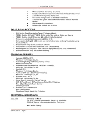 Curriculum Vitae
• Make transmittals of incoming documents.
• Encode, sort and xerox documents when instructed by direct supervisor.
• Assist the clients regarding their queries.
• Give clients the right forms for their SSS transactions.
• Administer the system database for fast and easy retrieval of client’s
records.
• Maintenance of documentation.
• Data storage, retrieval and archiving.
SKILLS & QUALIFICATIONS
• Civil Service Board Examination Passer (Professional Level)
• TESDA Certified OXY-ACETYLENE (OAW) welder/Gas welding, Cutting and Brazing.
• TESDA Certified AutoCAD Operator (2D & 3D with Color Rendering)
• Proficient in AutoCAD software versions 2005 to 2015.
• Conversant in drafting 2D & 3D models and interior/exterior color rendering/visualization using
AutoCAD/REVIT.
• Experienced in using REVIT Architecture software.
• Conversant in using MS Office Software & Open Office Software.
• Knowledgeable on using REVIT MEP / Structure & project scheduling using Primavera P6.
• Basic experience in using 3DS Max for rendering.
TRAININGS & SEMINARS
• Autodesk 3DS Max 2014.
Microcadd Technologies Co., Inc.
• Gas Welding Cutting and Brazing Training Course
Meralco Foundation Inc.
• Advanced AutoCAD (Mechanical, Electrical & Plumbing)
Microcadd Technologies Co., Inc.
• AutoCAD 2010
Microcadd Technologies Co., Inc.
• AutoCAD 2009 (2D & 3D with color rendering)
Microcadd Technologies Co., Inc.
• Autodesk REVIT M.E.P.
Microcadd Technologies Co., Inc.
• Social Security System On-The-Job Training
SSS Gil Puyat Branch, Gil Puyat Avenue, Makati City, Philippines
• Free & Open Source Software Seminar
University of Makati
• Autocad 2005 – 2 Dimensional
Asia Pacific College
Magallanes Village, Makati City, Philippines
EDUCATIONAL BACKGROUND
COLLEGE : University of Makati
J.P. Rizal Extension, West Rembo, Makati City, Philippines
COURSE: Degree in Computer Applications Technology
Asia Pacific College
Jose S. Asis III Page 5
 