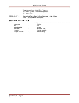 Curriculum Vitae
Magallanes Village, Makati City, Philippines
COURSE: Systems & Software Engineering
(2nd
year shifter)
SECONDARY : Camarines Norte State College Laboratory High School
Daet, Camarines Norte, Philippines
PERSONAL INFORMATION
Nationality : Filipino
Age : 28
Marital Status : Single
Birth date : March 5, 1987
Religion : Roman Catholic
Height / Weight : 170cm / 65kg
Jose S. Asis III Page 6
 