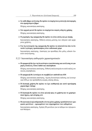 5. Παρουσίαση και Αξιολόγηση Εφαρμογής 100
• Σε κάθε βήμα εκτέλεσης θα πρέπει να παρέχεται η επιλογή επαναφοράς
στο προηγούμενο βήμα
Πλήρης ικανοποίηση απαίτησης.
• Στο αρχικό μενού θα πρέπει να παρέχονται σαφείς οδηγείς χρήσης
Πλήρης ικανοποίηση απαίτησης.
• Ο χειρισμός της εφαρμογής θα πρέπει να είναι απλός και με σαφής
Ικανοποίηση απαίτησης. Πιθανή ανάγκη μελέτης των οδηγιών από αρχά-
ριους χρήστες.
• Για τη λειτουργία της εφαρμογής θα πρέπει να απαιτούνται όσο το δυ-
νατόν λιγότερες τροποποιήσεις στον εκθεσιακό χώρο
Ικανοποίηση απαίτησης. Απαίτηση για προσθήκη δύο μόλις ειδικών δει-
κτών αναγνώρισης.
5.2.3 Ικανοποίηση επιθυμητών χαρακτηριστικών
• Η εφαρμογή θα έχει τη δυνατότητα εγκατάστασης και εκτέλεσης σε φο-
ρητές συσκευές τύπου tablet και smartphone
Πλήρης ικανοποίηση απαίτησης. Πιθανή υπολειτουργία σε πολύ παλιές συ-
σκευές smartphones.
• Η εφαρμογή θα λειτούργει σε περιβάλλον android και iOS
Πλήρης ικανοποίηση απαίτησης. Άμεση δυνατότητα έκδοσης για λειτουρ-
γικό iOS με την προϋπόθεση αγοράς ειδικής άδειας.
• Η διεπαφή χρήστη θα πρέπει να έχει αισθητική και κατά προτίμηση
χαρακτήρα vintage
Πλήρης ικανοποίηση απαίτησης.
• Η διαπαφή θα πρέπει να είναι φιλική προς το χρήστη και να χρησιμο-
ποιεί ήχους, εφέ κίνησης κτλ
Πλήρης ικανοποίηση απαίτησης.
• Η εικονική αλληλεπίδραση θα γίνεται μέσω χρήσης τρισδιάστατων γρα-
φικών μοντέλων – ομοιωμάτων των εξαρτημάτων των εκθεμάτων
Ικανοποίηση απαίτησης. Χρήση 2D μοντέλου για το έκθεμα του τηλεφωνι-
κού θαλάμου.
 