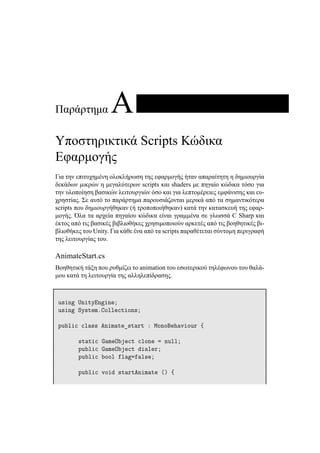 Παράρτημα A
Υποστηρικτικά Scripts Κώδικα
Εφαρμογής
Για την επιτυχημένη ολοκλήρωση της εφαρμογής ήταν απαραίτητη η δημιουργία
δεκάδων μικρών η μεγαλύτερων scripts και shaders με πηγαίο κώδικα τόσο για
την υλοποίηση βασικών λειτουργιών όσο και για λεπτομέρειες εμφάνισης και ευ-
χρηστίας. Σε αυτό το παράρτημα παρουσιάζονται μερικά από τα σημαντικότερα
scripts που δημιουργήθηκαν (ή τροποποιήθηκαν) κατά την κατασκευή της εφαρ-
μογής. Όλα τα αρχεία πηγαίου κώδικα είναι γραμμένα σε γλωσσά C Sharp και
έκτος από τις βασικές βιβλιοθήκες χρησιμοποιούν αρκετές από τις βοηθητικές βι-
βλιοθήκες του Unity. Για κάθε ένα από τα scripts παραθέτεται σύντομη περιγραφή
της λειτουργίας του.
AnimateStart.cs
Βοηθητική τάξη που ρυθμίζει το animation του εσωτερικού τηλέφωνου του θαλά-
μου κατά τη λειτουργία της αλληλεπίδρασης.
using UnityEngine;
using System.Collections;
public class Animate_start : MonoBehaviour {
static GameObject clone = null;
public GameObject dialer;
public bool flag=false;
public void startAnimate () {
 
