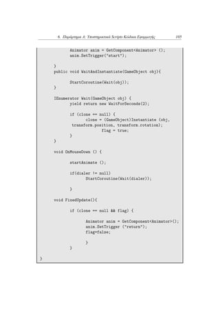 6. Παράρτημα Α: Υποστηρικτικά Scripts Κώδικα Εφαρμογής 105
Animator anim = GetComponent<Animator> ();
anim.SetTrigger("start");
}
public void WaitAndInstantiate(GameObject obj){
StartCoroutine(Wait(obj));
}
IEnumerator Wait(GameObject obj) {
yield return new WaitForSeconds(2);
if (clone == null) {
clone = (GameObject)Instantiate (obj,
transform.position, transform.rotation);
flag = true;
}
}
void OnMouseDown () {
startAnimate ();
if(dialer != null)
StartCoroutine(Wait(dialer));
}
void FixedUpdate(){
if (clone == null && flag) {
Animator anim = GetComponent<Animator>();
anim.SetTrigger ("return");
flag=false;
}
}
}
 