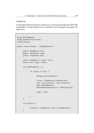 6. Παράρτημα Α: Υποστηρικτικά Scripts Κώδικα Εφαρμογής 108
Contact.cs
Γενική υποστηρικτική τάξη που ανάλογα με το άγγιγμα ενός πλήκτρου (2D η 3D)
αναλαμβάνει να δημιουργήσει και να φορτώσει ένα αντικείμενο (πχ panel, 3D
object κτλ).
using UnityEngine;
using System.Collections;
using Vuforia;
public class Contact : MonoBehaviour {
public GameObject obj;
public GameObject menu;
public Transform tran;
static GameObject clone = null;
static bool flag = false;
void OnMouseDown () {
if (clone == null) {
Debug.Log("Disabled");
clone = (GameObject)Instantiate(
obj, tran.position, tran.rotation);
menu.GetComponent<
MyPrefabInstantiator>().setFlag(true);
flag = true;
}
}
void Start(){
//button = GameObject.Find ("VideoButton");
}
 