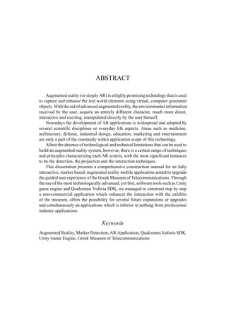 ABSTRACT
Augmented reality (or simply AR) is a highly promising technology that is used
to capture and enhance the real world elements using virtual, computer generated
objects. With the aid of advanced augmented reality, the environmental information
received by the user, acquire an entirely different character, much more direct,
interactive and exciting, manipulated directly by the user himself.
Nowadays the development of AR applications is widespread and adopted by
several scientific disciplines or everyday life aspects. Areas such as medicine,
architecture, defense, industrial design, education, marketing and entertainment
are only a part of the constantly widen application scope of this technology.
Albeit the absence of technological and technical limitations that can be used to
build an augmented reality system, however, there is a certain range of techniques
and principles characterizing each AR system, with the most significant instances
to be the detection, the projection and the interaction techniques.
This dissertation presents a comprehensive construction manual for an fully
interactive, marker based, augmented reality mobile application aimed to upgrade
the guided tour experience of the Greek Museum of Telecommunications. Through
the use of the most technologically advanced, yet free, software tools such as Unity
game engine and Qualcomm Vuforia SDK, we managed to construct step by step
a non-commercial application which enhances the interaction with the exhibits
of the museum, offers the possibility for several future expansions or upgrades
and simultaneously an applications which is inferior in nothing from professional
industry applications.
Keywords
Augmented Reality, Marker Detection, AR Application, Qualcomm Vuforia SDK,
Unity Game Engine, Greek Museum of Telecommunications
 