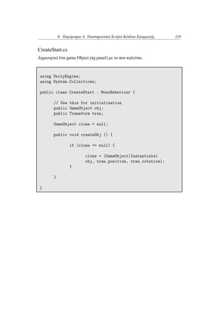 6. Παράρτημα Α: Υποστηρικτικά Scripts Κώδικα Εφαρμογής 110
CreateStart.cs
Δημιουργεί ένα game Object (πχ panel) με το που καλείται.
using UnityEngine;
using System.Collections;
public class CreateStart : MonoBehaviour {
// Use this for initialization
public GameObject obj;
public Transform tran;
GameObject clone = null;
public void createObj () {
if (clone == null) {
clone = (GameObject)Instantiate(
obj, tran.position, tran.rotation);
}
}
}
 