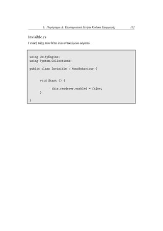 6. Παράρτημα Α: Υποστηρικτικά Scripts Κώδικα Εφαρμογής 112
Invisible.cs
Γενική τάξη που θέτει ένα αντικείμενο αόρατο.
using UnityEngine;
using System.Collections;
public class Invisible : MonoBehaviour {
void Start () {
this.renderer.enabled = false;
}
}
 