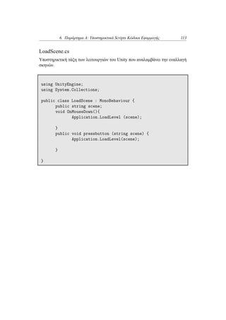 6. Παράρτημα Α: Υποστηρικτικά Scripts Κώδικα Εφαρμογής 113
LoadScene.cs
Υποστηρικτική τάξη των λειτουργιών του Unity που αναλαμβάνει την εναλλαγή
σκηνών.
using UnityEngine;
using System.Collections;
public class LoadScene : MonoBehaviour {
public string scene;
void OnMouseDown(){
Application.LoadLevel (scene);
}
public void pressbutton (string scene) {
Application.LoadLevel(scene);
}
}
 