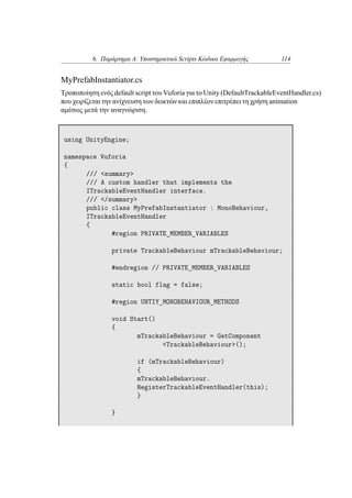 6. Παράρτημα Α: Υποστηρικτικά Scripts Κώδικα Εφαρμογής 114
MyPrefabInstantiator.cs
Τροποποίηση ενός default script του Vuforia για το Unity (DefaultTrackableEventHandler.cs)
που χειρίζεται την ανίχνευση των δεικτών και επιπλέον επιτρέπει τη χρήση animation
αμέσως μετά την αναγνώριση.
using UnityEngine;
namespace Vuforia
{
/// <summary>
/// A custom handler that implements the
ITrackableEventHandler interface.
/// </summary>
public class MyPrefabInstantiator : MonoBehaviour,
ITrackableEventHandler
{
#region PRIVATE_MEMBER_VARIABLES
private TrackableBehaviour mTrackableBehaviour;
#endregion // PRIVATE_MEMBER_VARIABLES
static bool flag = false;
#region UNTIY_MONOBEHAVIOUR_METHODS
void Start()
{
mTrackableBehaviour = GetComponent
<TrackableBehaviour>();
if (mTrackableBehaviour)
{
mTrackableBehaviour.
RegisterTrackableEventHandler(this);
}
}
 