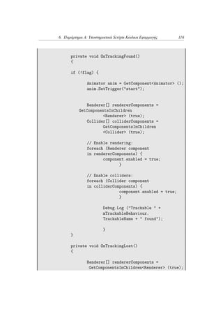 6. Παράρτημα Α: Υποστηρικτικά Scripts Κώδικα Εφαρμογής 116
private void OnTrackingFound()
{
if (!flag) {
Animator anim = GetComponent<Animator> ();
anim.SetTrigger("start");
Renderer[] rendererComponents =
GetComponentsInChildren
<Renderer> (true);
Collider[] colliderComponents =
GetComponentsInChildren
<Collider> (true);
// Enable rendering:
foreach (Renderer component
in rendererComponents) {
component.enabled = true;
}
// Enable colliders:
foreach (Collider component
in colliderComponents) {
component.enabled = true;
}
Debug.Log ("Trackable " +
mTrackableBehaviour.
TrackableName + " found");
}
}
private void OnTrackingLost()
{
Renderer[] rendererComponents =
GetComponentsInChildren<Renderer> (true);
 