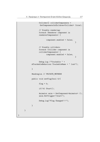 6. Παράρτημα Α: Υποστηρικτικά Scripts Κώδικα Εφαρμογής 117
Collider[] colliderComponents =
GetComponentsInChildren<Collider> (true);
// Disable rendering:
foreach (Renderer component in
rendererComponents) {
component.enabled = false;
}
// Disable colliders:
foreach (Collider component in
colliderComponents) {
component.enabled = false;
}
Debug.Log ("Trackable " +
mTrackableBehaviour.TrackableName + " lost");
}
#endregion // PRIVATE_METHODS
public void setFlag(bool b){
flag = b;
if(!b) Start();
Animator anim = GetComponent<Animator> ();
anim.SetTrigger("start");
Debug.Log("Flag Changed!!!");
}
}
}
 