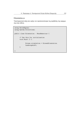 6. Παράρτημα Α: Υποστηρικτικά Scripts Κώδικα Εφαρμογής 118
Orientation.cs
Υποστηρικτική τάξη που ορίζει τον προσανατολισμό της προβολής της εφαρμο-
γής στην οθόνη.
using UnityEngine;
using System.Collections;
public class Orientation : MonoBehaviour {
// Use this for initialization
void Start () {
Screen.orientation = ScreenOrientation.
LandscapeLeft;
}
}
 