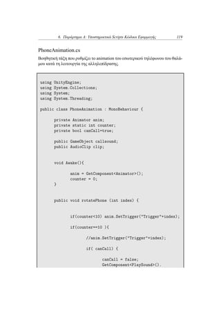 6. Παράρτημα Α: Υποστηρικτικά Scripts Κώδικα Εφαρμογής 119
PhoneAnimation.cs
Βοηθητική τάξη που ρυθμίζει το animation του εσωτερικού τηλέφωνου του θαλά-
μου κατά τη λειτουργία της αλληλεπίδρασης.
using UnityEngine;
using System.Collections;
using System;
using System.Threading;
public class PhoneAnimation : MonoBehaviour {
private Animator anim;
private static int counter;
private bool canCall=true;
public GameObject callsound;
public AudioClip clip;
void Awake(){
anim = GetComponent<Animator>();
counter = 0;
}
public void rotatePhone (int index) {
if(counter<10) anim.SetTrigger("Trigger"+index);
if(counter==10 ){
//anim.SetTrigger("Trigger"+index);
if( canCall) {
canCall = false;
GetComponent<PlaySound>().
 