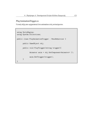6. Παράρτημα Α: Υποστηρικτικά Scripts Κώδικα Εφαρμογής 121
PlayAnimationTrigger.cs
Γενική τάξη που αρχικοποιεί ένα animation ενός αντικείμενου.
using UnityEngine;
using System.Collections;
public class PlayAnimationTrigger : MonoBehaviour {
public GameObject obj;
public void PlayTrigger(string trigger){
Animator anim = obj.GetComponent<Animator> ();
anim.SetTrigger(trigger);
}
}
 