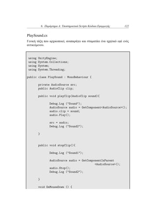 6. Παράρτημα Α: Υποστηρικτικά Scripts Κώδικα Εφαρμογής 122
PlaySound.cs
Γενική τάξη που αρχικοποιεί, αναπαράγει και σταματάει ένα ηχητικό εφέ ενός
αντικείμενου.
using UnityEngine;
using System.Collections;
using System;
using System.Threading;
public class PlaySound : MonoBehaviour {
private AudioSource src;
public AudioClip clip;
public void playClip(AudioClip sound){
Debug.Log ("Sound");
AudioSource audio = GetComponent<AudioSource>();
audio.clip = sound;
audio.Play();
src = audio;
Debug.Log ("Sound2");
}
public void stopClip(){
Debug.Log ("Sound1");
AudioSource audio = GetComponentInParent
<AudioSource>();
audio.Stop();
Debug.Log ("Sound2");
}
void OnMouseDown () {
 