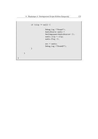 6. Παράρτημα Α: Υποστηρικτικά Scripts Κώδικα Εφαρμογής 123
if (clip != null) {
Debug.Log ("Sound");
AudioSource audio =
GetComponent<AudioSource> ();
audio.clip = clip;
audio.Play ();
src = audio;
Debug.Log ("Sound2");
}
}
}
 