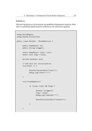 6. Παράρτημα Α: Υποστηρικτικά Scripts Κώδικα Εφαρμογής 124
SetInfo.cs
Τάξη που σχετίζεται με τη λειτουργία της προβολής πληροφοριών κειμένου. Φορ-
τώνει το κατάλληλο panel κειμένου ανάλογα με την επιλογή του χρηστή.
using UnityEngine;
using System.Collections;
public class SetInfo : MonoBehaviour {
public GameObject obj;
public string trigger1;
static GameObject clone = null;
static bool flag = false;
private Animator anim;
// Use this for initialization
void Start () {
StartCoroutine(Wait("start"));
Debug.Log("start!!!!");
}
void FixedUpdate(){
if (clone ==null && flag) {
animate (trigger1);
flag = false;
Debug.Log("enabled!!!");
StartCoroutine(Wait("restart"));
}
}
 