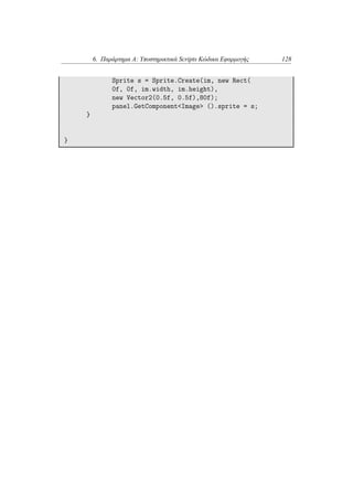 6. Παράρτημα Α: Υποστηρικτικά Scripts Κώδικα Εφαρμογής 128
Sprite s = Sprite.Create(im, new Rect(
0f, 0f, im.width, im.height),
new Vector2(0.5f, 0.5f),80f);
panel.GetComponent<Image> ().sprite = s;
}
}
 