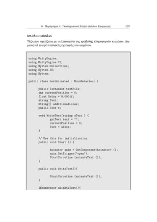 6. Παράρτημα Α: Υποστηρικτικά Scripts Κώδικα Εφαρμογής 129
textAnimated.cs
Τάξη που σχετίζεται με τη λειτουργία της προβολής πληροφοριών κειμένου. Δη-
μιουργεί το εφέ σταδιακής εγγραφής του κειμένου.
using UnityEngine;
using UnityEngine.UI;
using System.Collections;
using System.IO;
using System;
public class textAnimated : MonoBehaviour {
public TextAsset textFile;
int currentPosition = 0;
float Delay = 0.0001f;
string Text;
String[] additionalLines;
public Text t;
void WriteText(string aText ) {
guiText.text = "";
currentPosition = 0;
Text = aText;
}
// Use this for initialization
public void Start () {
Animator anim = GetComponent<Animator> ();
anim.SetTrigger("open");
StartCoroutine (animateText ());
}
public void WriteText(){
StartCoroutine (animateText ());
}
IEnumerator animateText(){
 
