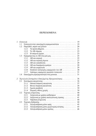 ΠΕΡΙΕΧΟΜΕΝΑ
1. Εισαγωγή . . . . . . . . . . . . . . . . . . . . . . . . . . . . . . . . . 19
1.1 Εισαγωγή στην επαυξημένη πραρματικότητα . . . . . . . . . . . 19
1.2 Παρελθόν, παρόν και μέλλον . . . . . . . . . . . . . . . . . . . 20
1.2.1 Τα πρώτα βήματα . . . . . . . . . . . . . . . . . . . . . . 21
1.2.2 Το AR σήμερα . . . . . . . . . . . . . . . . . . . . . . . 23
1.2.3 Η επόμενη ημέρα . . . . . . . . . . . . . . . . . . . . . . 23
1.3 Εφαρμόζοντας το AR στη ζωή μας . . . . . . . . . . . . . . . . . 25
1.3.1 AR και ιατρική . . . . . . . . . . . . . . . . . . . . . . . 25
1.3.2 AR και στρατός-άμυνα . . . . . . . . . . . . . . . . . . . 27
1.3.3 AR και εκπαίδευση . . . . . . . . . . . . . . . . . . . . . 28
1.3.4 AR και διαφήμιση-εμπόριο . . . . . . . . . . . . . . . . 28
1.3.5 AR και ψυχαγωγία . . . . . . . . . . . . . . . . . . . . . 29
1.3.6 Επιπλέον κατηγορίες εφαρμογών του AR . . . . . . . . . 30
1.3.7 Διάσημες εφαρμογές φορητών συσκευών . . . . . . . . . 31
1.4 Επαυξημένη πραγαμτικότητα στα μουσεία . . . . . . . . . . . . . 31
2. Τεχνολογία Συστημάτων Επαυξημένης Πραγματικότητας . . . . . . . . . 36
2.1 Συστήματα απεικόνισης . . . . . . . . . . . . . . . . . . . . . . . 36
2.1.1 Οπτικά διάφανη απεικόνιση . . . . . . . . . . . . . . . . 37
2.1.2 Βίντεο διαφανή απεικόνιση . . . . . . . . . . . . . . . . 38
2.1.3 Άμεση προβολή . . . . . . . . . . . . . . . . . . . . . . 39
2.1.4 Χωρικές οθόνες χειρός . . . . . . . . . . . . . . . . . . . 39
2.2 Τεχνικές ανίχνευσης . . . . . . . . . . . . . . . . . . . . . . . . 40
2.2.1 Ανίχνευση με χρήση αισθητήρων . . . . . . . . . . . . . 40
2.2.2 Ανίχνευση με χρήση υπολογιστικής όρασης . . . . . . . . 41
2.2.3 Υβριδική ανίχνευση . . . . . . . . . . . . . . . . . . . . 44
2.3 Τεχνικές διάδρασης . . . . . . . . . . . . . . . . . . . . . . . . . 44
2.3.1 Αλληλεπίδραση μέσω αφής . . . . . . . . . . . . . . . . 45
2.3.2 Αλληλεπίδραση μέσω χειρονομίας-κίνησης . . . . . . . . 45
2.3.3 Αλληλεπίδραση μέσω ομιλίας . . . . . . . . . . . . . . . 46
 
