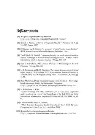 Βιβλιογραφία
[1] Wikipedia, augmented reality definition
http://en.wikipedia.org/wiki/Augmented_reality
[2] Ronald T. Azuma, ”A Survey of Augmented Reality”. Presence, vol. 6, pp.
355-385, August 1997.
[3] P. Milgram and F. Kishino, ”A taxonomy of mixed reality visual displays”.
IEICE Transactions on Information Systems, December 1994.
[4] T.and Mizell, D. Caudell, ”Augmented reality: an application of heads-up
display technology to manual manufacturing processes”. in Proc. Hawaii
International Conf. on Systems Science, 1992, pp. 659-669.
[5] Ivan E. Sutherland, ”The Ultimate Display”. n Proceedings of the IFIP
Congress, 1965, pp. 506-508.
[6] L. B. Rosenberg, and B. D. Adelstein, ”Perceptual decomposition of virtual
haptic surfaces”. Proceedings, IEEE Symposium on Research Frontiers in
Virtual Reality, IEEE Computer Society Press, Los Alamitos CA, 1993, pp.
46-53.
[7] Blair MacIntyre, Dorée Seligmann Steven Feiner.KARMA - Knowledge-
based Augmented Reality for Maintenance Assistance.
http://graphics.cs.columbia.edu/projects/karma/karma.html
[8] M. Billinghurst H. Kato,
”Marker tracking and HMD calibration for a video-based augmented
reality conferencing system”. in Proceedings of the 2nd IEEE and ACM
International Workshop on Augmented Reality (IWAR ’99), 1999, pp. 85-
94.
[9] Christian Sandor Bruce H. Thomas,
”What Wearable Augmented Reality Can Do for You”. IEEE Pervasive
Computing, vol. 8, no. 2, pp. 8-11, April-June 2009.
[10] Howstuffworks, future of augmented reality
http://computer.howstuffworks.com/augmented-reality4.htm
 