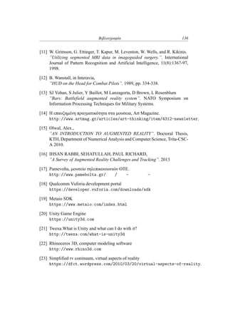 Βιβλιογραφία 136
[11] W. Grimson, G. Ettinger, T. Kapur, M. Leventon, W. Wells, and R. Kikinis.
”Utilizing segmented MRI data in imageguided surgery.”. International
Journal of Pattern Recognition and Artificial Intelligence, 11(8):1367-97,
1998.
[12] B. Wanstall, in Interavia,
”HUD on the Head for Combat Pilots”. 1989, pp. 334-338.
[13] SJ Yohan, S Julier, Y Baillot, M Lanzagorta, D Brown, L Rosenblum
”Bars: Battlefield augmented reality system”. NATO Symposium on
Information Processing Techniques for Military Systems.
[14] H επαυξημένη πραγματικότητα στα μουσεια, Art Magazine.
http://www.artmag.gr/articles/art-thinking/item/4312-newsletter.
[15] Olwal, Alex.,
”AN INTRODUCTION TO AUGMENTED REALITY”. Doctoral Thesis,
KTH, Department of Numerical Analysis and Computer Science, Trita-CSC-
A 2010.
[16] IHSAN RABBI, SEHATULLAH, PAUL RICHARD,
”A Survey of Augmented Reality Challenges and Tracking”. 2013
[17] Pamevolta, μουσείο τηλεπικοινωνιών ΟΤΕ.
http://www.pamebolta.gr//--
[18] Qualcomm Vuforia development portal
https://developer.vuforia.com/downloads/sdk
[19] Metaio SDK
https://www.metaio.com/index.html
[20] Unity Game Engine
https://unity3d.com
[21] Twexa.What is Unity and what can I do with it?
http://twexa.com/what-is-unity3d
[22] Rhinoceros 3D, computer modeling software
http://www.rhino3d.com
[23] Simplified rv coninuum, virtual aspects of reality
https://dfct.wordpress.com/2010/03/20/virtual-aspects-of-reality.
 