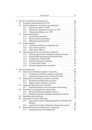 Περιεχόμενα 14
3. Μελέτη και Σχεδιασμός της Εφαρμογής . . . . . . . . . . . . . . . . . 48
3.1 Το μουσείο τηελεποικοινωνιών ΟΤΕ . . . . . . . . . . . . . . . . 49
3.2 Επιλογή εκθεμάτων επενέργειας της εφαρμογής . . . . . . . . . . 51
3.2.1 Τηλεοπτικό studio του 1965 . . . . . . . . . . . . . . . . 51
3.2.2 Χειροκίνητο τηλεφωνικό κέντρο του 1950 . . . . . . . . 52
3.2.3 Τηλεφωνικός θάλαμος του 1930 . . . . . . . . . . . . . . 52
3.3 Εξαγωγή απαιτήσεων . . . . . . . . . . . . . . . . . . . . . . . . 53
3.3.1 Λειτουργικές απαιτήσεις . . . . . . . . . . . . . . . . . . 54
3.3.2 Μη λειτουργικές απαιτήσεις . . . . . . . . . . . . . . . . 54
3.3.3 Επιθυμητά χαρακτηριστικά . . . . . . . . . . . . . . . . . 55
3.4 Σενάρια χρήσης . . . . . . . . . . . . . . . . . . . . . . . . . . . 55
3.4.1 «Αγαπητοί τηλεθεατές, καλησπέρα σας» . . . . . . . . . 55
3.4.2 «Σας συνδέω αμέσως» . . . . . . . . . . . . . . . . . . . 56
3.4.3 «Στην παλιά Αθήνα» . . . . . . . . . . . . . . . . . . . . 56
3.5 Επιλογή τεχνολογιών και εργαλείων ανάπτυξης . . . . . . . . . . 56
3.5.1 Επιλογή τεχνολογιών επαυξημένης πραγματικότητας . . . 57
3.5.2 Επιλογή SDK επαυξημένης πραγματικότητας . . . . . . . 57
3.5.3 Το Qualcomm Vuforia SDK . . . . . . . . . . . . . . . . 59
3.5.4 Επιλογή λογισμικού ανάπτυξης . . . . . . . . . . . . . . 59
3.5.5 Το Unity Game Engine . . . . . . . . . . . . . . . . . . . 60
3.5.6 Επιλογή υποστηρικτικών εργαλείων . . . . . . . . . . . . 61
4. Ανάπτυξη Εφαρμογής . . . . . . . . . . . . . . . . . . . . . . . . . . . 64
4.1 Επιλογή και αναγνώριση σημείων ανίχνευσης . . . . . . . . . . . 64
4.1.1 Εντοπισμός κατάλληλων σημείων ανίχνευσης . . . . . . . 64
4.1.2 Αναγνώριση σημείων μέσω Vuforia και Unity . . . . . . . 67
4.2 Καθορισμός και κατασκευή γραφικών μοντέλων . . . . . . . . . 67
4.2.1 Κατασκευή τρισδιάστατων μοντέλων . . . . . . . . . . . 69
4.2.2 Χρήση ετοίμων γραφικών μοντέλων . . . . . . . . . . . . 71
4.3 Δημιουργία βασκικού μενού επιλογών . . . . . . . . . . . . . . . 71
4.3.1 Εμφάνιση βασικού μενού στα σημεία αναγνώρισης . . . . 72
4.4 Κατασκευή και διαχείριση των panel menus . . . . . . . . . . . . 74
4.4.1 Κατασκευή πλαισίου προβολής εικόνων . . . . . . . . . . 74
4.4.2 Κατασκευή πλαισιού παροχής πληροφοριών κειμένου . . 75
4.5 Προσθήκη επιλογής βίντεο . . . . . . . . . . . . . . . . . . . . . 76
4.6 Δημιουργία σεναρίων διάδρασης . . . . . . . . . . . . . . . . . . 77
4.6.1 Δημιουργία σεναρίου διάδρασης τηλέφωνου τηλεφωνικού
θαλάμου . . . . . . . . . . . . . . . . . . . . . . . . . . 78
4.6.2 Δημιουργία σεναρίου διάδρασης τηλεφωνικού κέντρου . 80
4.7 Βελτιστοποίηση και ολοκλήρωση της εφαρμογής . . . . . . . . . 81
4.7.1 Εισαγωγή textures και background . . . . . . . . . . . . . 82
 