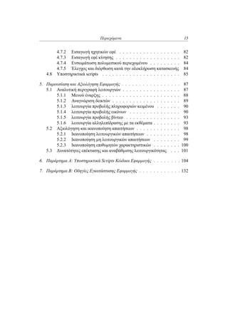 Περιεχόμενα 15
4.7.2 Εισαγωγή ηχητικών εφέ . . . . . . . . . . . . . . . . . . 82
4.7.3 Εισαγωγή εφέ κίνησης . . . . . . . . . . . . . . . . . . . 82
4.7.4 Ενσωμάτωση πολυμεσικού περιεχομένου . . . . . . . . . 84
4.7.5 Έλεγχος και διόρθωση κατά την ολοκλήρωση κατασκευής 84
4.8 Υποστηρικτικά scripts . . . . . . . . . . . . . . . . . . . . . . . 85
5. Παρουσίαση και Αξιολόγηση Εφαρμογής . . . . . . . . . . . . . . . . . 87
5.1 Αναλυτική περιγραφή λειτουργιών . . . . . . . . . . . . . . . . . 87
5.1.1 Μενού έναρξης . . . . . . . . . . . . . . . . . . . . . . . 88
5.1.2 Αναγνώριση δεικτών . . . . . . . . . . . . . . . . . . . . 89
5.1.3 λειτουργία προβολής πληροφοριών κειμένου . . . . . . . 90
5.1.4 λειτουργία προβολής εικόνων . . . . . . . . . . . . . . . 90
5.1.5 λειτουργία προβολής βίντεο . . . . . . . . . . . . . . . . 93
5.1.6 λειτουργία αλληλεπίδρασης με τα εκθέματα . . . . . . . . 93
5.2 Αξιολόγηση και ικανοποίηση απαιτήσεων . . . . . . . . . . . . . 98
5.2.1 Ικανοποίηση λειτουργικών απαιτήσεων . . . . . . . . . . 98
5.2.2 Ικανοποίηση μη λειτουργικών απαιτήσεων . . . . . . . . 99
5.2.3 Ικανοποίηση επιθυμητών χαρακτηριστικών . . . . . . . . 100
5.3 Δυνατότητες επέκτασης και αναβάθμισης λειτουργικότητας . . . 101
6. Παράρτημα Α: Υποστηρικτικά Scripts Κώδικα Εφαρμογής . . . . . . . . 104
7. Παράρτημα B: Οδηγίες Εγκατάστασης Εφαρμογής . . . . . . . . . . . . 132
 