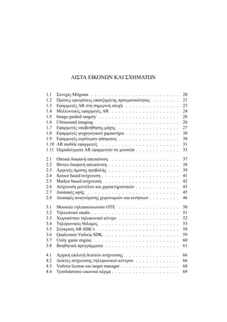 ΛΙΣΤΑ ΕΙΚΟΝΩΝ ΚΑΙ ΣΧΗΜΑΤΩΝ
1.1 Συνεχές Milgram . . . . . . . . . . . . . . . . . . . . . . . . . . 20
1.2 Πρώτες εφευρέσεις επαυξημένης πραγματικότητας . . . . . . . . 21
1.3 Εφαρμογές AR στη σημερινή εποχή . . . . . . . . . . . . . . . . 23
1.4 Μελλοντικές εφαρμογές AR . . . . . . . . . . . . . . . . . . . . 24
1.5 Image guided surgery . . . . . . . . . . . . . . . . . . . . . . . . 26
1.6 Ultrasound imaging . . . . . . . . . . . . . . . . . . . . . . . . . 26
1.7 Εφαρμογές υποβοήθησης μάχης . . . . . . . . . . . . . . . . . . 27
1.8 Εφαρμογές ψυχαγωγικού χαρακτήρα . . . . . . . . . . . . . . . . 30
1.9 Εφαρμογές ευρύτερου φάσματος . . . . . . . . . . . . . . . . . . 30
1.10 AR mobile εφαρμογές . . . . . . . . . . . . . . . . . . . . . . . 31
1.11 Παραδείγματα AR εφαρμογών σε μουσεία . . . . . . . . . . . . . 33
2.1 Οπτικά διαφανή απεικόνιση . . . . . . . . . . . . . . . . . . . . 37
2.2 Βίντεο διαφανή απεικόνιση . . . . . . . . . . . . . . . . . . . . . 38
2.3 Αρμογές άμεσης προβολής . . . . . . . . . . . . . . . . . . . . . 39
2.4 Sensor based ανίχνευση . . . . . . . . . . . . . . . . . . . . . . . 41
2.5 Marker based ανίχνευση . . . . . . . . . . . . . . . . . . . . . . 42
2.6 Ανίχνευση μοντέλου και χαρακτηριστικών . . . . . . . . . . . . . 43
2.7 Διαπαφές αφής . . . . . . . . . . . . . . . . . . . . . . . . . . . 45
2.8 Διεπαφές αναγνώρισης χειρονομιών και κινήσεων . . . . . . . . . 46
3.1 Μουσείο τηλεπικοινωνιών ΟΤΕ . . . . . . . . . . . . . . . . . . 50
3.2 Τηλεοπτικό studio . . . . . . . . . . . . . . . . . . . . . . . . . . 51
3.3 Χειροκίνητο τηλεφωνικό κέντρο . . . . . . . . . . . . . . . . . . 52
3.4 Τηλεφωνικός θάλαμος . . . . . . . . . . . . . . . . . . . . . . . 53
3.5 Σύγκριση AR SDK’s . . . . . . . . . . . . . . . . . . . . . . . . 58
3.6 Qualcomm Vuforia SDK. . . . . . . . . . . . . . . . . . . . . . . 59
3.7 Unity game engine. . . . . . . . . . . . . . . . . . . . . . . . . . 60
3.8 Βοηθητικά προγράμματα . . . . . . . . . . . . . . . . . . . . . . 61
4.1 Αρχική επιλογή δεικτών ανίχνευσης . . . . . . . . . . . . . . . . 66
4.2 Δείκτες ανίχνευσης τηλεφωνικού κέντρου . . . . . . . . . . . . . 66
4.3 Vuforia license και target manager . . . . . . . . . . . . . . . . . 68
4.4 Τρισδιάστατο εικονικό κέρμα . . . . . . . . . . . . . . . . . . . . 69
 